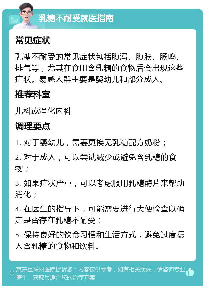 乳糖不耐受就医指南 常见症状 乳糖不耐受的常见症状包括腹泻、腹胀、肠鸣、排气等，尤其在食用含乳糖的食物后会出现这些症状。易感人群主要是婴幼儿和部分成人。 推荐科室 儿科或消化内科 调理要点 1. 对于婴幼儿，需要更换无乳糖配方奶粉； 2. 对于成人，可以尝试减少或避免含乳糖的食物； 3. 如果症状严重，可以考虑服用乳糖酶片来帮助消化； 4. 在医生的指导下，可能需要进行大便检查以确定是否存在乳糖不耐受； 5. 保持良好的饮食习惯和生活方式，避免过度摄入含乳糖的食物和饮料。