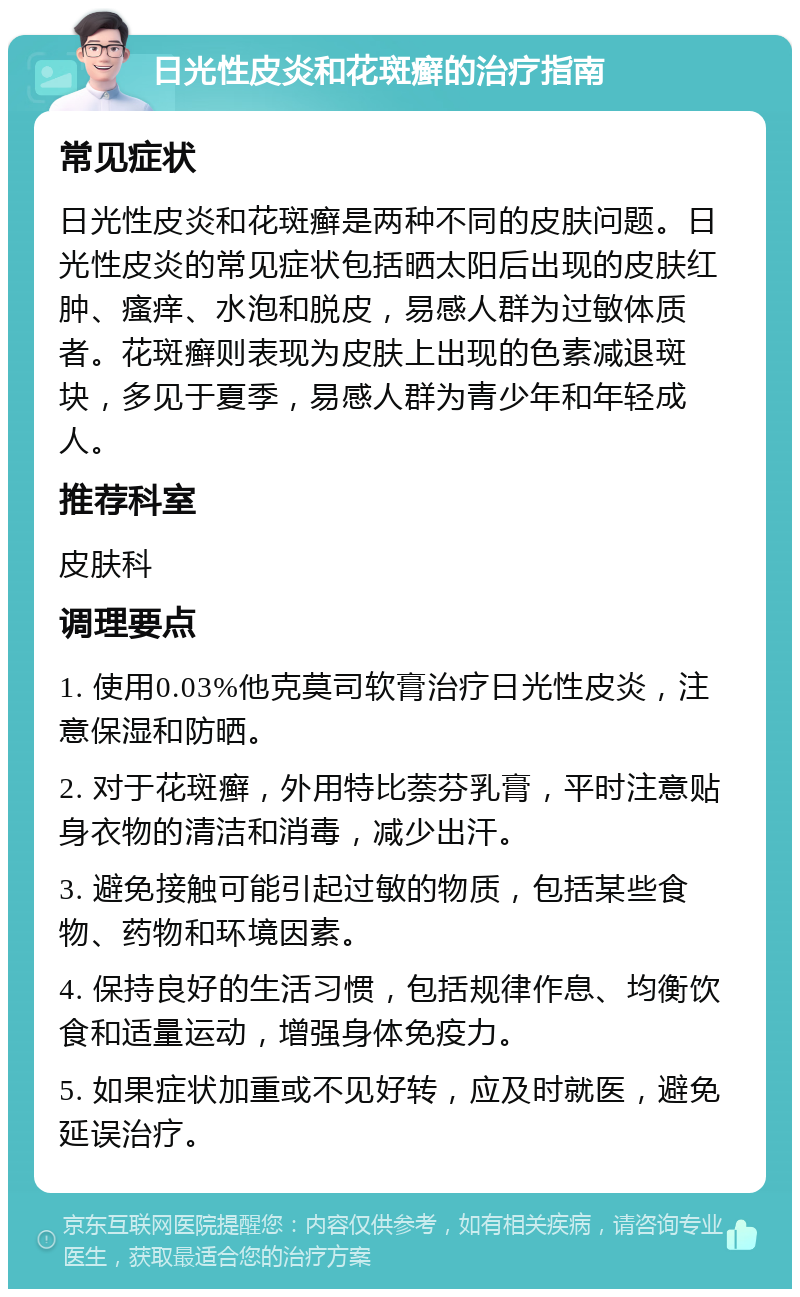 日光性皮炎和花斑癣的治疗指南 常见症状 日光性皮炎和花斑癣是两种不同的皮肤问题。日光性皮炎的常见症状包括晒太阳后出现的皮肤红肿、瘙痒、水泡和脱皮，易感人群为过敏体质者。花斑癣则表现为皮肤上出现的色素减退斑块，多见于夏季，易感人群为青少年和年轻成人。 推荐科室 皮肤科 调理要点 1. 使用0.03%他克莫司软膏治疗日光性皮炎，注意保湿和防晒。 2. 对于花斑癣，外用特比萘芬乳膏，平时注意贴身衣物的清洁和消毒，减少出汗。 3. 避免接触可能引起过敏的物质，包括某些食物、药物和环境因素。 4. 保持良好的生活习惯，包括规律作息、均衡饮食和适量运动，增强身体免疫力。 5. 如果症状加重或不见好转，应及时就医，避免延误治疗。