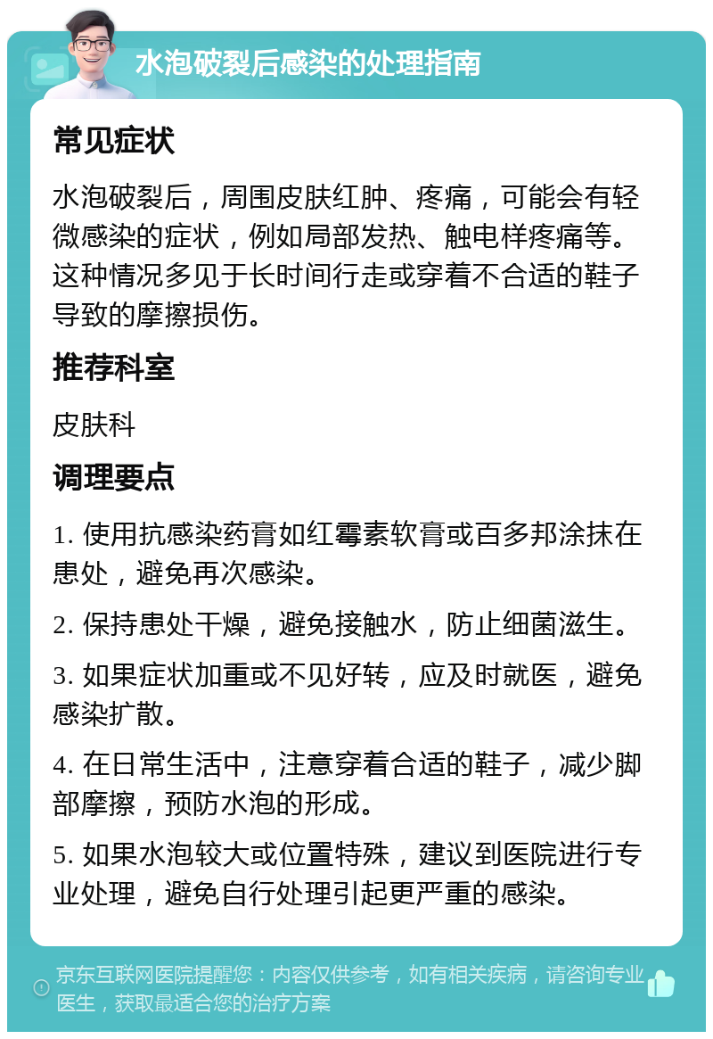 水泡破裂后感染的处理指南 常见症状 水泡破裂后，周围皮肤红肿、疼痛，可能会有轻微感染的症状，例如局部发热、触电样疼痛等。这种情况多见于长时间行走或穿着不合适的鞋子导致的摩擦损伤。 推荐科室 皮肤科 调理要点 1. 使用抗感染药膏如红霉素软膏或百多邦涂抹在患处，避免再次感染。 2. 保持患处干燥，避免接触水，防止细菌滋生。 3. 如果症状加重或不见好转，应及时就医，避免感染扩散。 4. 在日常生活中，注意穿着合适的鞋子，减少脚部摩擦，预防水泡的形成。 5. 如果水泡较大或位置特殊，建议到医院进行专业处理，避免自行处理引起更严重的感染。