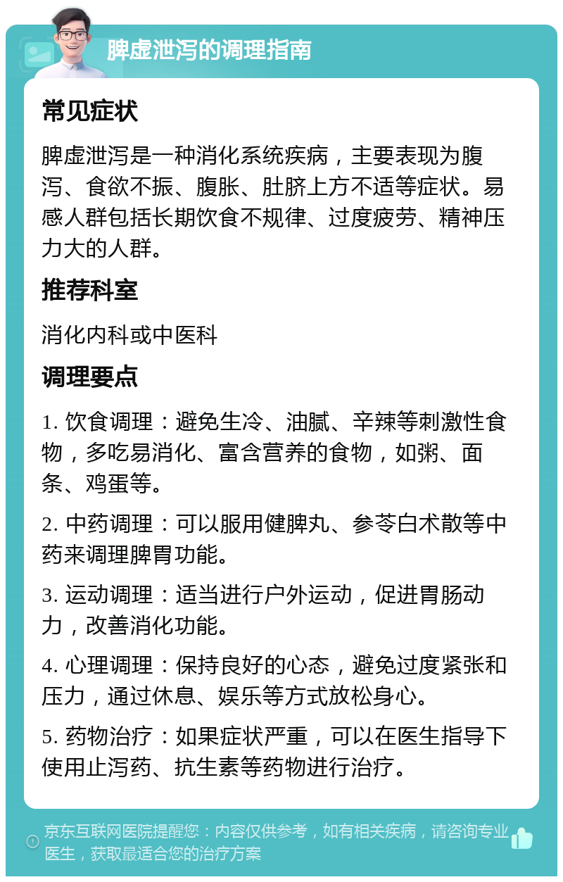 脾虚泄泻的调理指南 常见症状 脾虚泄泻是一种消化系统疾病，主要表现为腹泻、食欲不振、腹胀、肚脐上方不适等症状。易感人群包括长期饮食不规律、过度疲劳、精神压力大的人群。 推荐科室 消化内科或中医科 调理要点 1. 饮食调理：避免生冷、油腻、辛辣等刺激性食物，多吃易消化、富含营养的食物，如粥、面条、鸡蛋等。 2. 中药调理：可以服用健脾丸、参苓白术散等中药来调理脾胃功能。 3. 运动调理：适当进行户外运动，促进胃肠动力，改善消化功能。 4. 心理调理：保持良好的心态，避免过度紧张和压力，通过休息、娱乐等方式放松身心。 5. 药物治疗：如果症状严重，可以在医生指导下使用止泻药、抗生素等药物进行治疗。