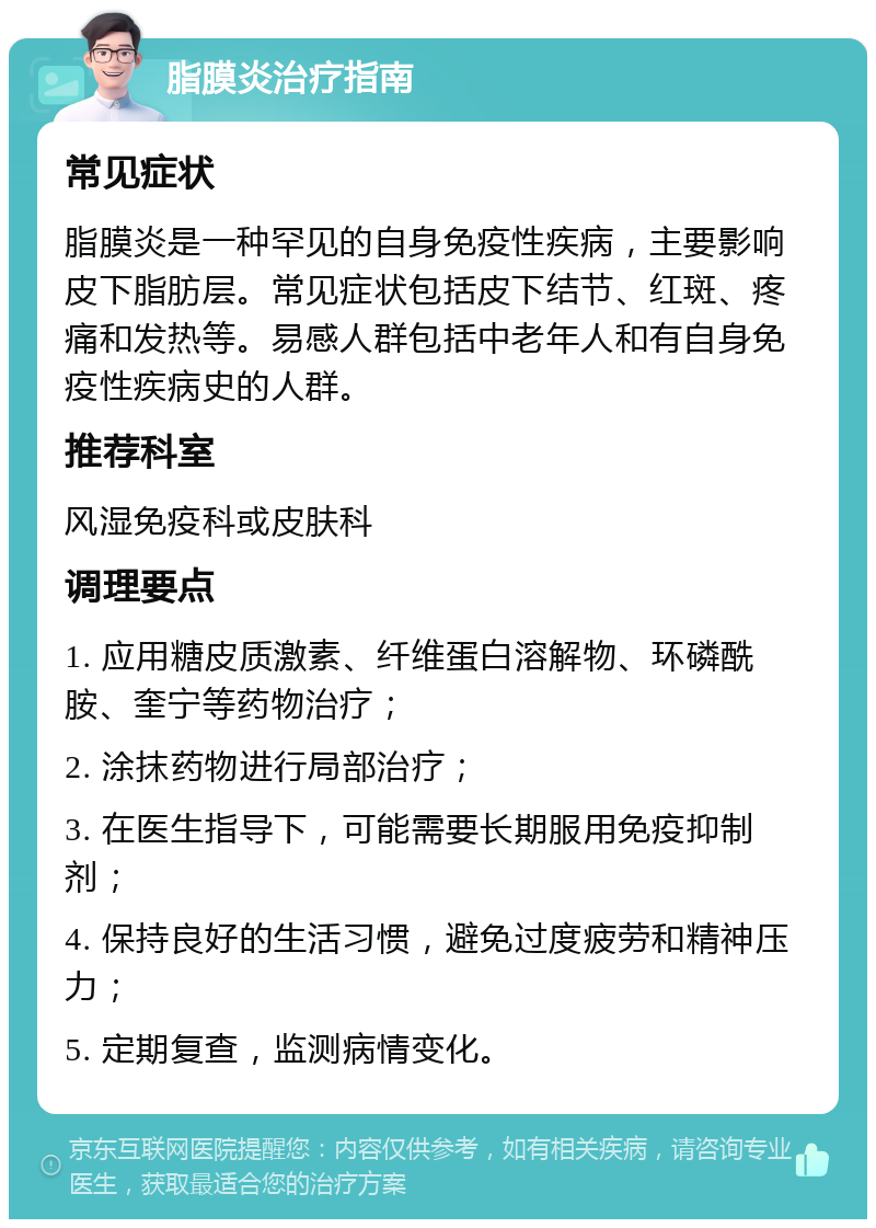 脂膜炎治疗指南 常见症状 脂膜炎是一种罕见的自身免疫性疾病，主要影响皮下脂肪层。常见症状包括皮下结节、红斑、疼痛和发热等。易感人群包括中老年人和有自身免疫性疾病史的人群。 推荐科室 风湿免疫科或皮肤科 调理要点 1. 应用糖皮质激素、纤维蛋白溶解物、环磷酰胺、奎宁等药物治疗； 2. 涂抹药物进行局部治疗； 3. 在医生指导下，可能需要长期服用免疫抑制剂； 4. 保持良好的生活习惯，避免过度疲劳和精神压力； 5. 定期复查，监测病情变化。