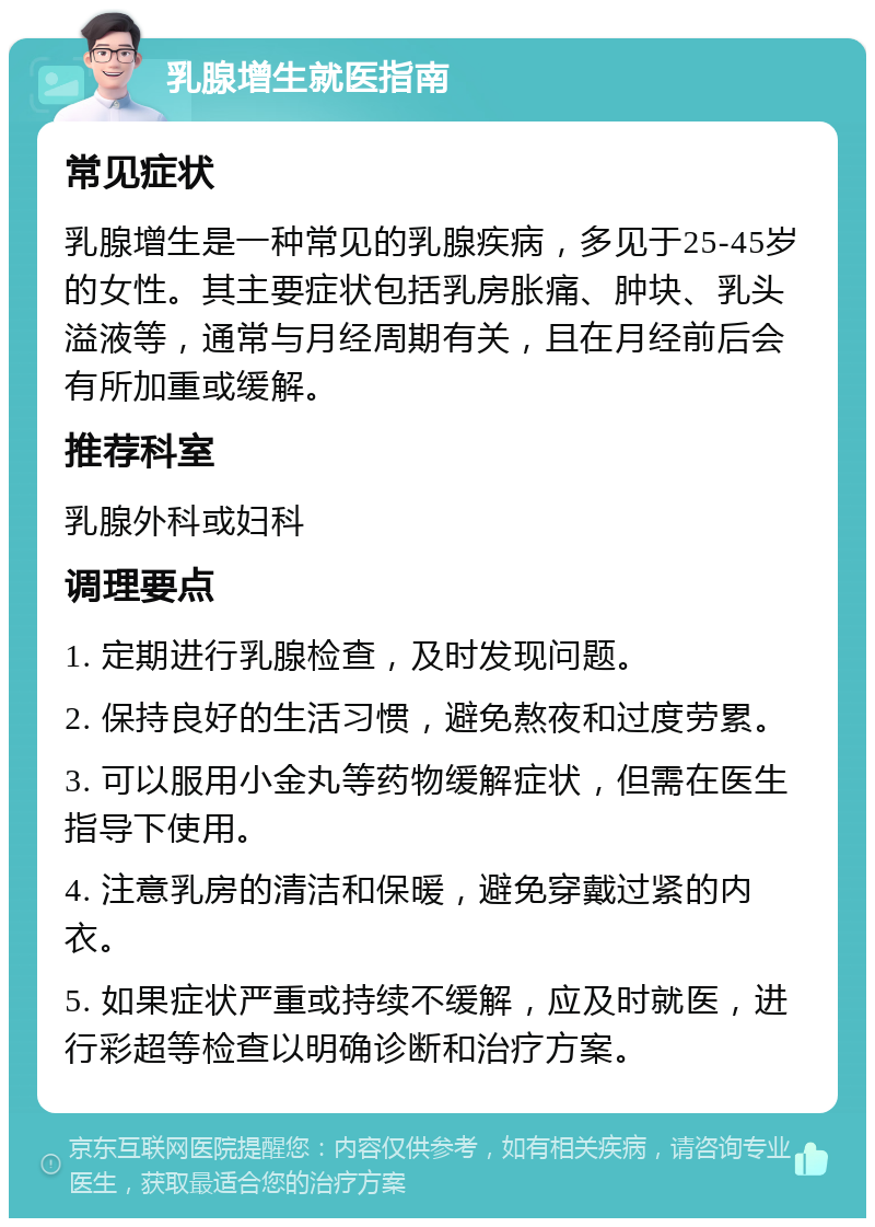 乳腺增生就医指南 常见症状 乳腺增生是一种常见的乳腺疾病，多见于25-45岁的女性。其主要症状包括乳房胀痛、肿块、乳头溢液等，通常与月经周期有关，且在月经前后会有所加重或缓解。 推荐科室 乳腺外科或妇科 调理要点 1. 定期进行乳腺检查，及时发现问题。 2. 保持良好的生活习惯，避免熬夜和过度劳累。 3. 可以服用小金丸等药物缓解症状，但需在医生指导下使用。 4. 注意乳房的清洁和保暖，避免穿戴过紧的内衣。 5. 如果症状严重或持续不缓解，应及时就医，进行彩超等检查以明确诊断和治疗方案。