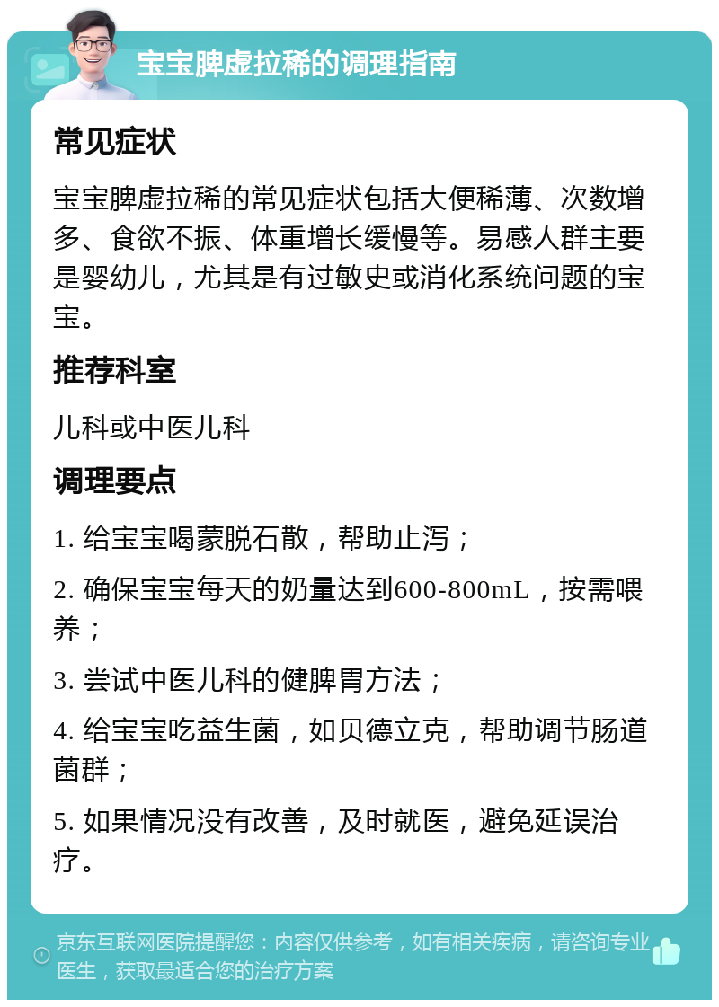 宝宝脾虚拉稀的调理指南 常见症状 宝宝脾虚拉稀的常见症状包括大便稀薄、次数增多、食欲不振、体重增长缓慢等。易感人群主要是婴幼儿，尤其是有过敏史或消化系统问题的宝宝。 推荐科室 儿科或中医儿科 调理要点 1. 给宝宝喝蒙脱石散，帮助止泻； 2. 确保宝宝每天的奶量达到600-800mL，按需喂养； 3. 尝试中医儿科的健脾胃方法； 4. 给宝宝吃益生菌，如贝德立克，帮助调节肠道菌群； 5. 如果情况没有改善，及时就医，避免延误治疗。