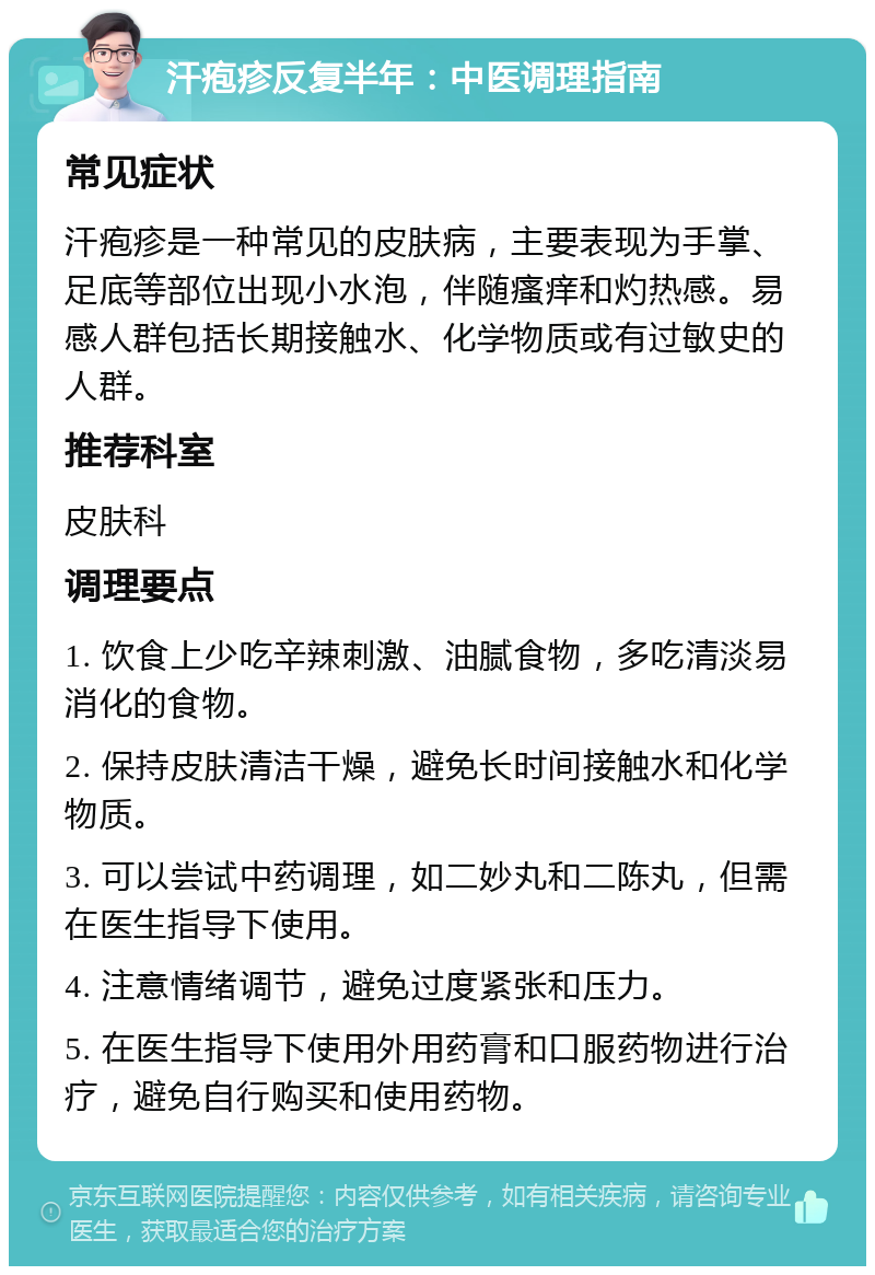 汗疱疹反复半年：中医调理指南 常见症状 汗疱疹是一种常见的皮肤病，主要表现为手掌、足底等部位出现小水泡，伴随瘙痒和灼热感。易感人群包括长期接触水、化学物质或有过敏史的人群。 推荐科室 皮肤科 调理要点 1. 饮食上少吃辛辣刺激、油腻食物，多吃清淡易消化的食物。 2. 保持皮肤清洁干燥，避免长时间接触水和化学物质。 3. 可以尝试中药调理，如二妙丸和二陈丸，但需在医生指导下使用。 4. 注意情绪调节，避免过度紧张和压力。 5. 在医生指导下使用外用药膏和口服药物进行治疗，避免自行购买和使用药物。