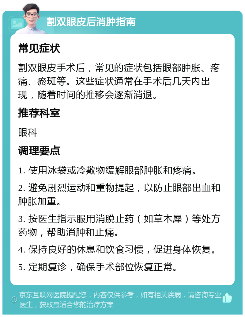 割双眼皮后消肿指南 常见症状 割双眼皮手术后，常见的症状包括眼部肿胀、疼痛、瘀斑等。这些症状通常在手术后几天内出现，随着时间的推移会逐渐消退。 推荐科室 眼科 调理要点 1. 使用冰袋或冷敷物缓解眼部肿胀和疼痛。 2. 避免剧烈运动和重物提起，以防止眼部出血和肿胀加重。 3. 按医生指示服用消脱止药（如草木犀）等处方药物，帮助消肿和止痛。 4. 保持良好的休息和饮食习惯，促进身体恢复。 5. 定期复诊，确保手术部位恢复正常。