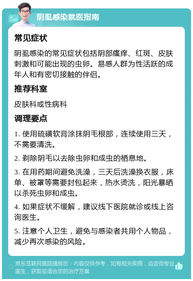 阴虱感染就医指南 常见症状 阴虱感染的常见症状包括阴部瘙痒、红斑、皮肤刺激和可能出现的虫卵。易感人群为性活跃的成年人和有密切接触的伴侣。 推荐科室 皮肤科或性病科 调理要点 1. 使用硫磺软膏涂抹阴毛根部，连续使用三天，不需要清洗。 2. 剃除阴毛以去除虫卵和成虫的栖息地。 3. 在用药期间避免洗澡，三天后洗澡换衣服，床单、被罩等需要封包起来，热水烫洗，阳光暴晒以杀死虫卵和成虫。 4. 如果症状不缓解，建议线下医院就诊或线上咨询医生。 5. 注意个人卫生，避免与感染者共用个人物品，减少再次感染的风险。