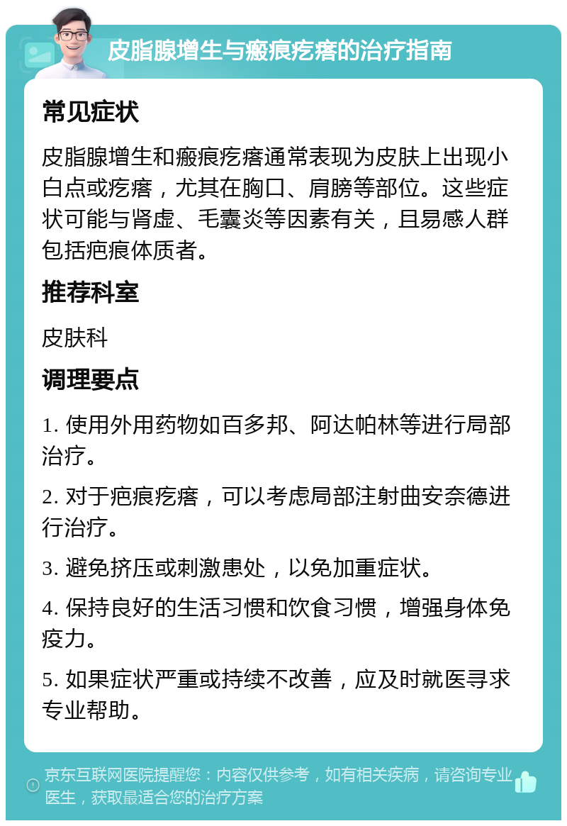 皮脂腺增生与瘢痕疙瘩的治疗指南 常见症状 皮脂腺增生和瘢痕疙瘩通常表现为皮肤上出现小白点或疙瘩，尤其在胸口、肩膀等部位。这些症状可能与肾虚、毛囊炎等因素有关，且易感人群包括疤痕体质者。 推荐科室 皮肤科 调理要点 1. 使用外用药物如百多邦、阿达帕林等进行局部治疗。 2. 对于疤痕疙瘩，可以考虑局部注射曲安奈德进行治疗。 3. 避免挤压或刺激患处，以免加重症状。 4. 保持良好的生活习惯和饮食习惯，增强身体免疫力。 5. 如果症状严重或持续不改善，应及时就医寻求专业帮助。