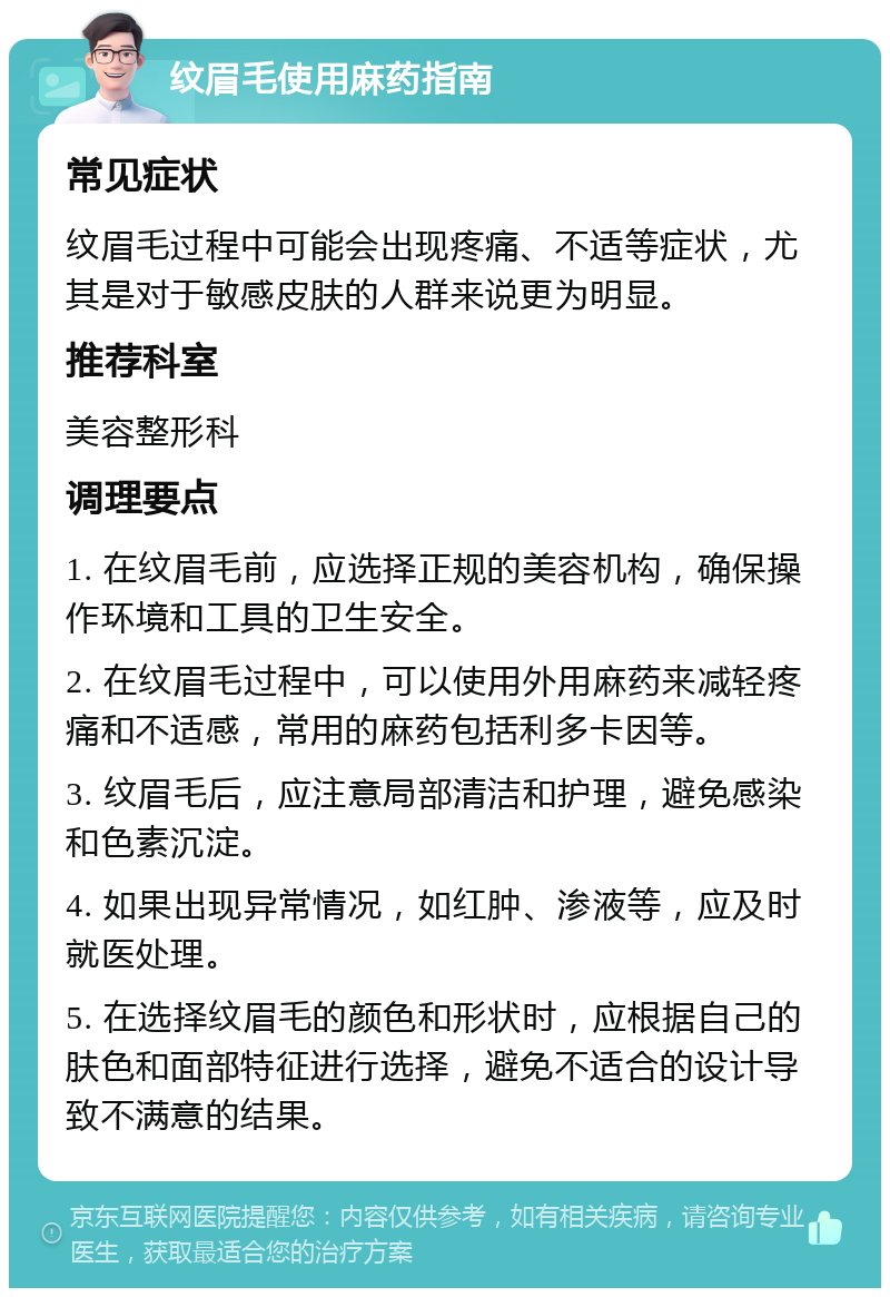 纹眉毛使用麻药指南 常见症状 纹眉毛过程中可能会出现疼痛、不适等症状，尤其是对于敏感皮肤的人群来说更为明显。 推荐科室 美容整形科 调理要点 1. 在纹眉毛前，应选择正规的美容机构，确保操作环境和工具的卫生安全。 2. 在纹眉毛过程中，可以使用外用麻药来减轻疼痛和不适感，常用的麻药包括利多卡因等。 3. 纹眉毛后，应注意局部清洁和护理，避免感染和色素沉淀。 4. 如果出现异常情况，如红肿、渗液等，应及时就医处理。 5. 在选择纹眉毛的颜色和形状时，应根据自己的肤色和面部特征进行选择，避免不适合的设计导致不满意的结果。