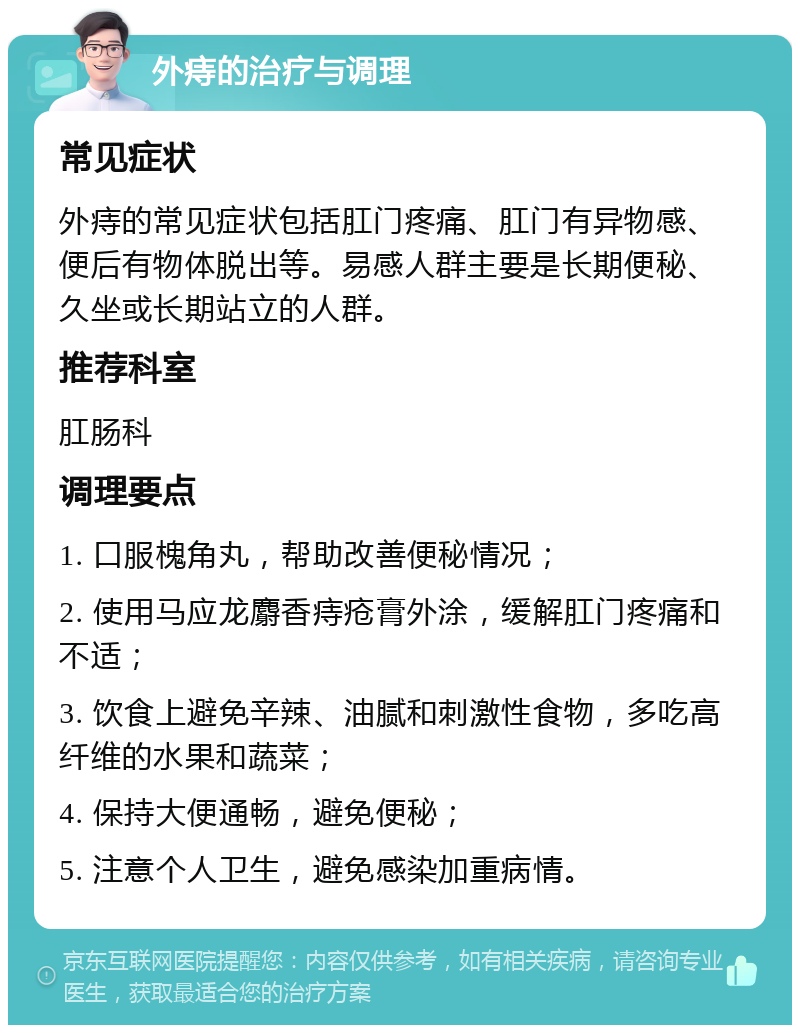 外痔的治疗与调理 常见症状 外痔的常见症状包括肛门疼痛、肛门有异物感、便后有物体脱出等。易感人群主要是长期便秘、久坐或长期站立的人群。 推荐科室 肛肠科 调理要点 1. 口服槐角丸，帮助改善便秘情况； 2. 使用马应龙麝香痔疮膏外涂，缓解肛门疼痛和不适； 3. 饮食上避免辛辣、油腻和刺激性食物，多吃高纤维的水果和蔬菜； 4. 保持大便通畅，避免便秘； 5. 注意个人卫生，避免感染加重病情。