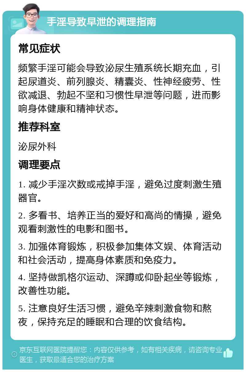 手淫导致早泄的调理指南 常见症状 频繁手淫可能会导致泌尿生殖系统长期充血，引起尿道炎、前列腺炎、精囊炎、性神经疲劳、性欲减退、勃起不坚和习惯性早泄等问题，进而影响身体健康和精神状态。 推荐科室 泌尿外科 调理要点 1. 减少手淫次数或戒掉手淫，避免过度刺激生殖器官。 2. 多看书、培养正当的爱好和高尚的情操，避免观看刺激性的电影和图书。 3. 加强体育锻炼，积极参加集体文娱、体育活动和社会活动，提高身体素质和免疫力。 4. 坚持做凯格尔运动、深蹲或仰卧起坐等锻炼，改善性功能。 5. 注意良好生活习惯，避免辛辣刺激食物和熬夜，保持充足的睡眠和合理的饮食结构。