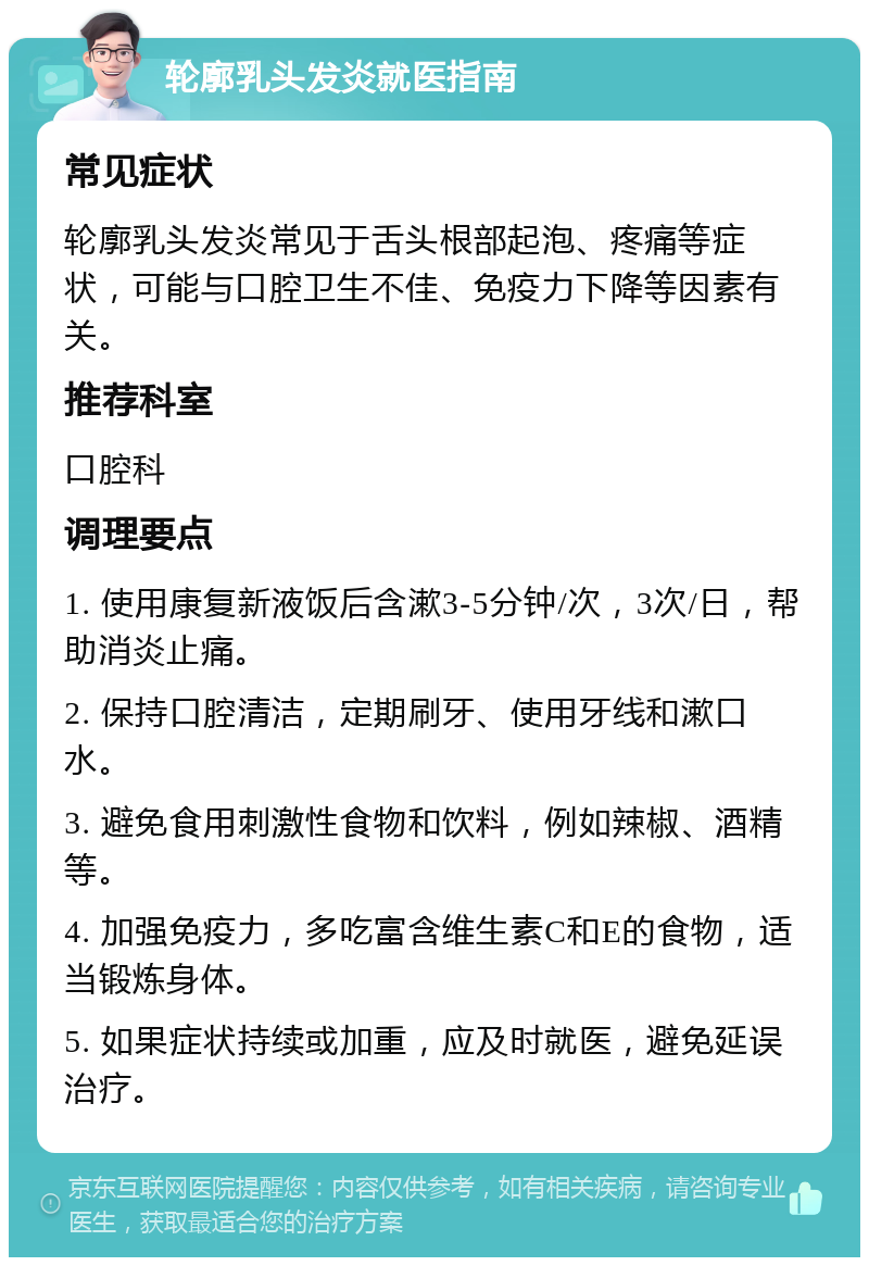 轮廓乳头发炎就医指南 常见症状 轮廓乳头发炎常见于舌头根部起泡、疼痛等症状，可能与口腔卫生不佳、免疫力下降等因素有关。 推荐科室 口腔科 调理要点 1. 使用康复新液饭后含漱3-5分钟/次，3次/日，帮助消炎止痛。 2. 保持口腔清洁，定期刷牙、使用牙线和漱口水。 3. 避免食用刺激性食物和饮料，例如辣椒、酒精等。 4. 加强免疫力，多吃富含维生素C和E的食物，适当锻炼身体。 5. 如果症状持续或加重，应及时就医，避免延误治疗。