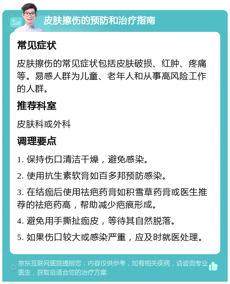 皮肤擦伤的预防和治疗指南 常见症状 皮肤擦伤的常见症状包括皮肤破损、红肿、疼痛等。易感人群为儿童、老年人和从事高风险工作的人群。 推荐科室 皮肤科或外科 调理要点 1. 保持伤口清洁干燥，避免感染。 2. 使用抗生素软膏如百多邦预防感染。 3. 在结痂后使用祛疤药膏如积雪草药膏或医生推荐的祛疤药高，帮助减少疤痕形成。 4. 避免用手撕扯痂皮，等待其自然脱落。 5. 如果伤口较大或感染严重，应及时就医处理。