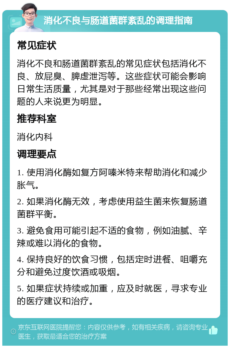 消化不良与肠道菌群紊乱的调理指南 常见症状 消化不良和肠道菌群紊乱的常见症状包括消化不良、放屁臭、脾虚泄泻等。这些症状可能会影响日常生活质量，尤其是对于那些经常出现这些问题的人来说更为明显。 推荐科室 消化内科 调理要点 1. 使用消化酶如复方阿嗪米特来帮助消化和减少胀气。 2. 如果消化酶无效，考虑使用益生菌来恢复肠道菌群平衡。 3. 避免食用可能引起不适的食物，例如油腻、辛辣或难以消化的食物。 4. 保持良好的饮食习惯，包括定时进餐、咀嚼充分和避免过度饮酒或吸烟。 5. 如果症状持续或加重，应及时就医，寻求专业的医疗建议和治疗。