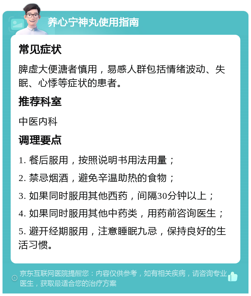 养心宁神丸使用指南 常见症状 脾虚大便溏者慎用，易感人群包括情绪波动、失眠、心悸等症状的患者。 推荐科室 中医内科 调理要点 1. 餐后服用，按照说明书用法用量； 2. 禁忌烟酒，避免辛温助热的食物； 3. 如果同时服用其他西药，间隔30分钟以上； 4. 如果同时服用其他中药类，用药前咨询医生； 5. 避开经期服用，注意睡眠九忌，保持良好的生活习惯。