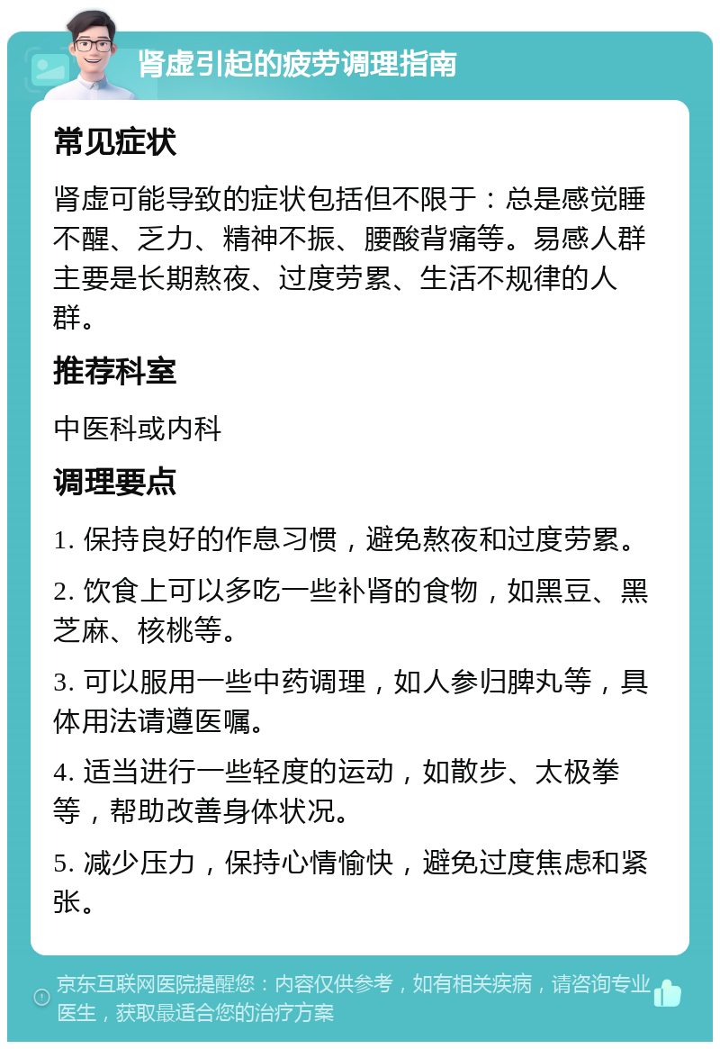 肾虚引起的疲劳调理指南 常见症状 肾虚可能导致的症状包括但不限于：总是感觉睡不醒、乏力、精神不振、腰酸背痛等。易感人群主要是长期熬夜、过度劳累、生活不规律的人群。 推荐科室 中医科或内科 调理要点 1. 保持良好的作息习惯，避免熬夜和过度劳累。 2. 饮食上可以多吃一些补肾的食物，如黑豆、黑芝麻、核桃等。 3. 可以服用一些中药调理，如人参归脾丸等，具体用法请遵医嘱。 4. 适当进行一些轻度的运动，如散步、太极拳等，帮助改善身体状况。 5. 减少压力，保持心情愉快，避免过度焦虑和紧张。