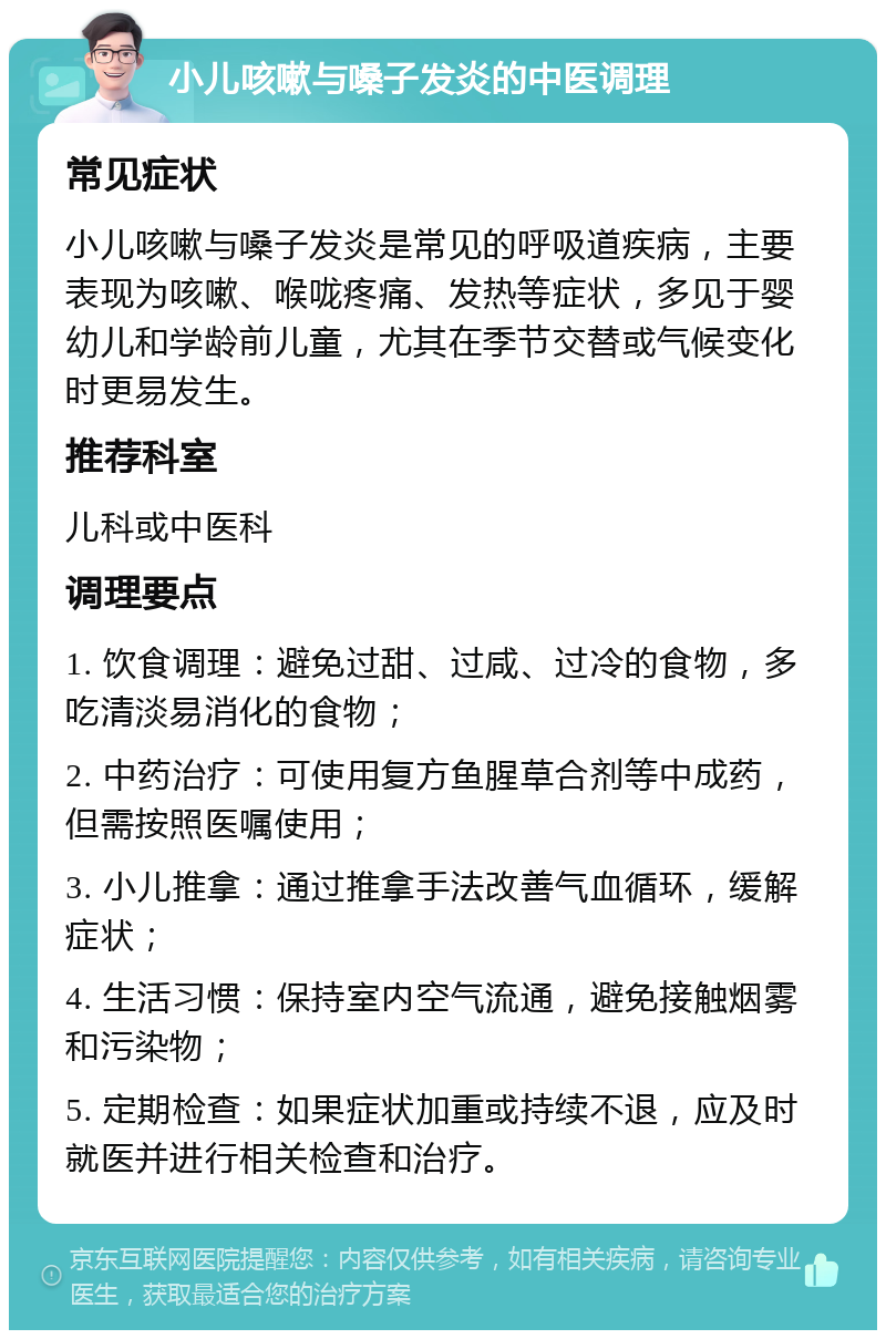 小儿咳嗽与嗓子发炎的中医调理 常见症状 小儿咳嗽与嗓子发炎是常见的呼吸道疾病，主要表现为咳嗽、喉咙疼痛、发热等症状，多见于婴幼儿和学龄前儿童，尤其在季节交替或气候变化时更易发生。 推荐科室 儿科或中医科 调理要点 1. 饮食调理：避免过甜、过咸、过冷的食物，多吃清淡易消化的食物； 2. 中药治疗：可使用复方鱼腥草合剂等中成药，但需按照医嘱使用； 3. 小儿推拿：通过推拿手法改善气血循环，缓解症状； 4. 生活习惯：保持室内空气流通，避免接触烟雾和污染物； 5. 定期检查：如果症状加重或持续不退，应及时就医并进行相关检查和治疗。