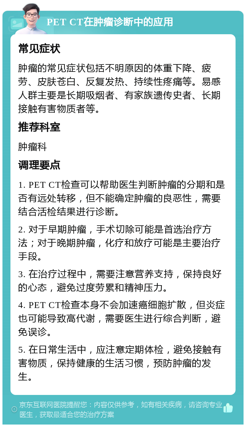 PET CT在肿瘤诊断中的应用 常见症状 肿瘤的常见症状包括不明原因的体重下降、疲劳、皮肤苍白、反复发热、持续性疼痛等。易感人群主要是长期吸烟者、有家族遗传史者、长期接触有害物质者等。 推荐科室 肿瘤科 调理要点 1. PET CT检查可以帮助医生判断肿瘤的分期和是否有远处转移，但不能确定肿瘤的良恶性，需要结合活检结果进行诊断。 2. 对于早期肿瘤，手术切除可能是首选治疗方法；对于晚期肿瘤，化疗和放疗可能是主要治疗手段。 3. 在治疗过程中，需要注意营养支持，保持良好的心态，避免过度劳累和精神压力。 4. PET CT检查本身不会加速癌细胞扩散，但炎症也可能导致高代谢，需要医生进行综合判断，避免误诊。 5. 在日常生活中，应注意定期体检，避免接触有害物质，保持健康的生活习惯，预防肿瘤的发生。