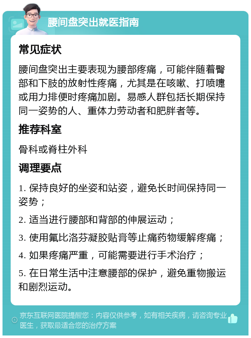 腰间盘突出就医指南 常见症状 腰间盘突出主要表现为腰部疼痛，可能伴随着臀部和下肢的放射性疼痛，尤其是在咳嗽、打喷嚏或用力排便时疼痛加剧。易感人群包括长期保持同一姿势的人、重体力劳动者和肥胖者等。 推荐科室 骨科或脊柱外科 调理要点 1. 保持良好的坐姿和站姿，避免长时间保持同一姿势； 2. 适当进行腰部和背部的伸展运动； 3. 使用氟比洛芬凝胶贴膏等止痛药物缓解疼痛； 4. 如果疼痛严重，可能需要进行手术治疗； 5. 在日常生活中注意腰部的保护，避免重物搬运和剧烈运动。