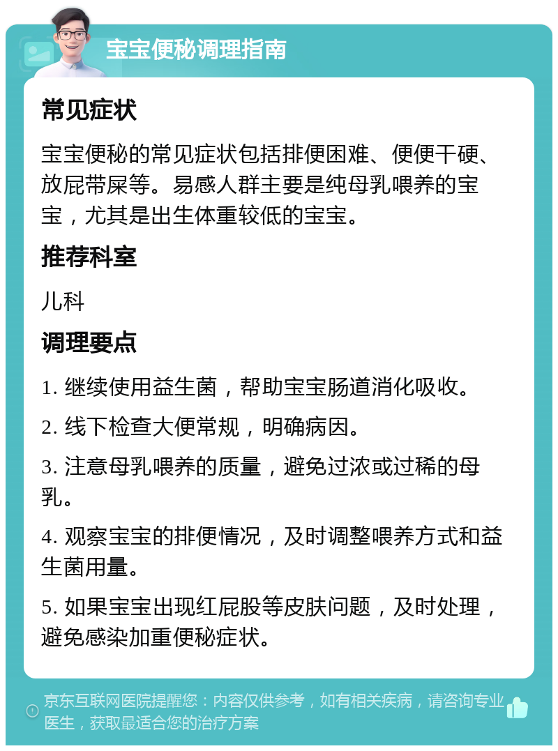 宝宝便秘调理指南 常见症状 宝宝便秘的常见症状包括排便困难、便便干硬、放屁带屎等。易感人群主要是纯母乳喂养的宝宝，尤其是出生体重较低的宝宝。 推荐科室 儿科 调理要点 1. 继续使用益生菌，帮助宝宝肠道消化吸收。 2. 线下检查大便常规，明确病因。 3. 注意母乳喂养的质量，避免过浓或过稀的母乳。 4. 观察宝宝的排便情况，及时调整喂养方式和益生菌用量。 5. 如果宝宝出现红屁股等皮肤问题，及时处理，避免感染加重便秘症状。