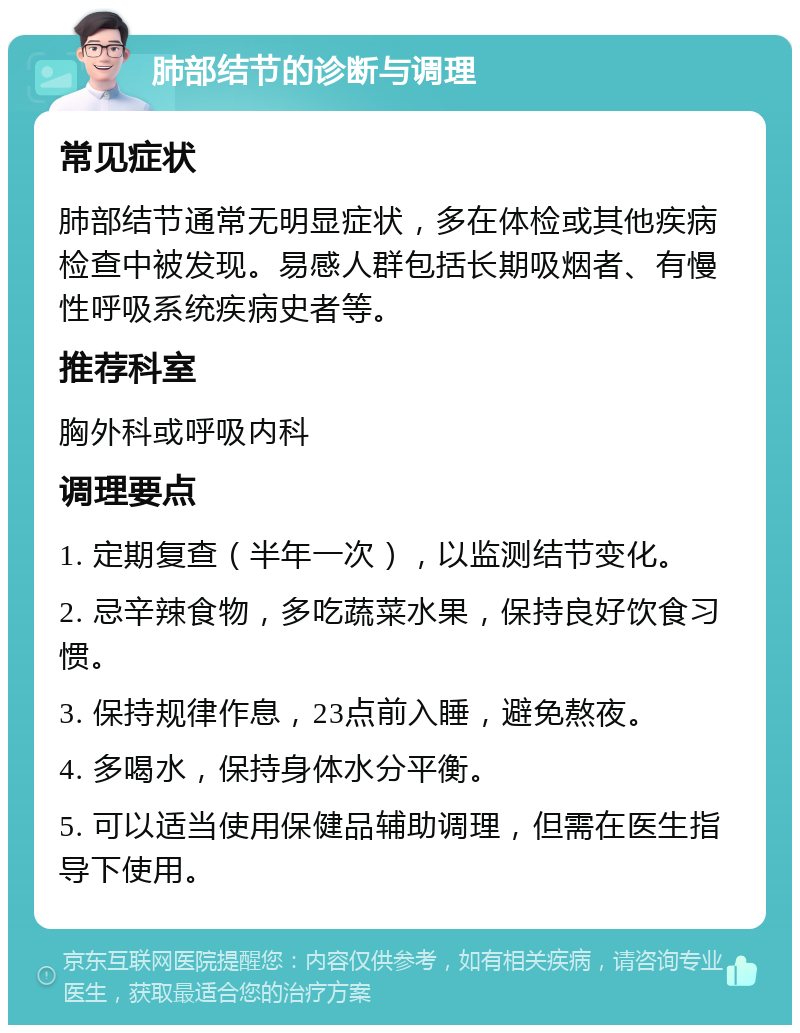 肺部结节的诊断与调理 常见症状 肺部结节通常无明显症状，多在体检或其他疾病检查中被发现。易感人群包括长期吸烟者、有慢性呼吸系统疾病史者等。 推荐科室 胸外科或呼吸内科 调理要点 1. 定期复查（半年一次），以监测结节变化。 2. 忌辛辣食物，多吃蔬菜水果，保持良好饮食习惯。 3. 保持规律作息，23点前入睡，避免熬夜。 4. 多喝水，保持身体水分平衡。 5. 可以适当使用保健品辅助调理，但需在医生指导下使用。