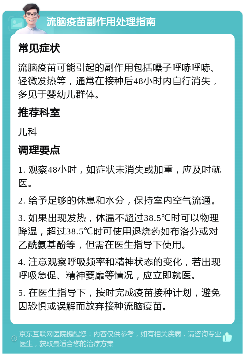 流脑疫苗副作用处理指南 常见症状 流脑疫苗可能引起的副作用包括嗓子呼哧呼哧、轻微发热等，通常在接种后48小时内自行消失，多见于婴幼儿群体。 推荐科室 儿科 调理要点 1. 观察48小时，如症状未消失或加重，应及时就医。 2. 给予足够的休息和水分，保持室内空气流通。 3. 如果出现发热，体温不超过38.5℃时可以物理降温，超过38.5℃时可使用退烧药如布洛芬或对乙酰氨基酚等，但需在医生指导下使用。 4. 注意观察呼吸频率和精神状态的变化，若出现呼吸急促、精神萎靡等情况，应立即就医。 5. 在医生指导下，按时完成疫苗接种计划，避免因恐惧或误解而放弃接种流脑疫苗。