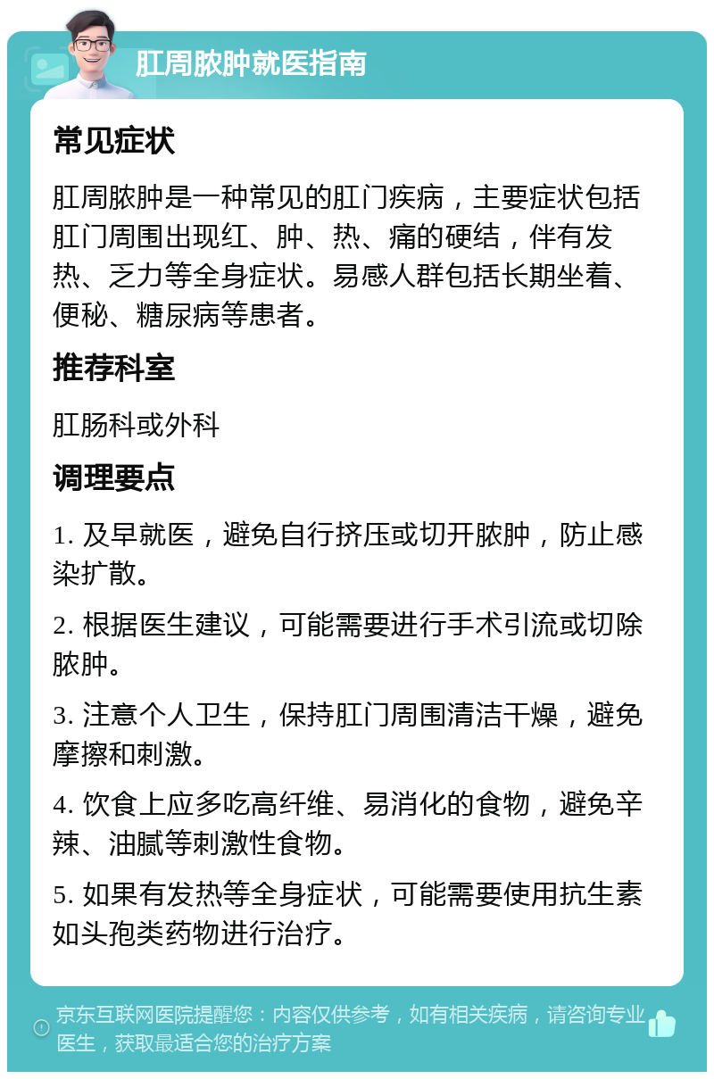 肛周脓肿就医指南 常见症状 肛周脓肿是一种常见的肛门疾病，主要症状包括肛门周围出现红、肿、热、痛的硬结，伴有发热、乏力等全身症状。易感人群包括长期坐着、便秘、糖尿病等患者。 推荐科室 肛肠科或外科 调理要点 1. 及早就医，避免自行挤压或切开脓肿，防止感染扩散。 2. 根据医生建议，可能需要进行手术引流或切除脓肿。 3. 注意个人卫生，保持肛门周围清洁干燥，避免摩擦和刺激。 4. 饮食上应多吃高纤维、易消化的食物，避免辛辣、油腻等刺激性食物。 5. 如果有发热等全身症状，可能需要使用抗生素如头孢类药物进行治疗。