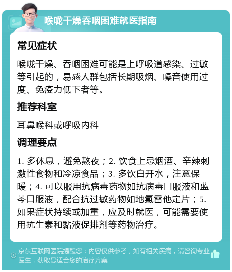 喉咙干燥吞咽困难就医指南 常见症状 喉咙干燥、吞咽困难可能是上呼吸道感染、过敏等引起的，易感人群包括长期吸烟、嗓音使用过度、免疫力低下者等。 推荐科室 耳鼻喉科或呼吸内科 调理要点 1. 多休息，避免熬夜；2. 饮食上忌烟酒、辛辣刺激性食物和冷凉食品；3. 多饮白开水，注意保暖；4. 可以服用抗病毒药物如抗病毒口服液和蓝芩口服液，配合抗过敏药物如地氯雷他定片；5. 如果症状持续或加重，应及时就医，可能需要使用抗生素和黏液促排剂等药物治疗。