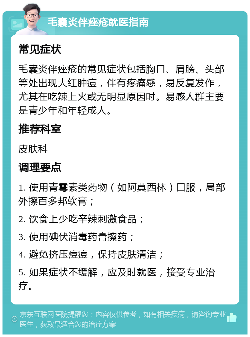 毛囊炎伴痤疮就医指南 常见症状 毛囊炎伴痤疮的常见症状包括胸口、肩膀、头部等处出现大红肿痘，伴有疼痛感，易反复发作，尤其在吃辣上火或无明显原因时。易感人群主要是青少年和年轻成人。 推荐科室 皮肤科 调理要点 1. 使用青霉素类药物（如阿莫西林）口服，局部外擦百多邦软膏； 2. 饮食上少吃辛辣刺激食品； 3. 使用碘伏消毒药膏擦药； 4. 避免挤压痘痘，保持皮肤清洁； 5. 如果症状不缓解，应及时就医，接受专业治疗。