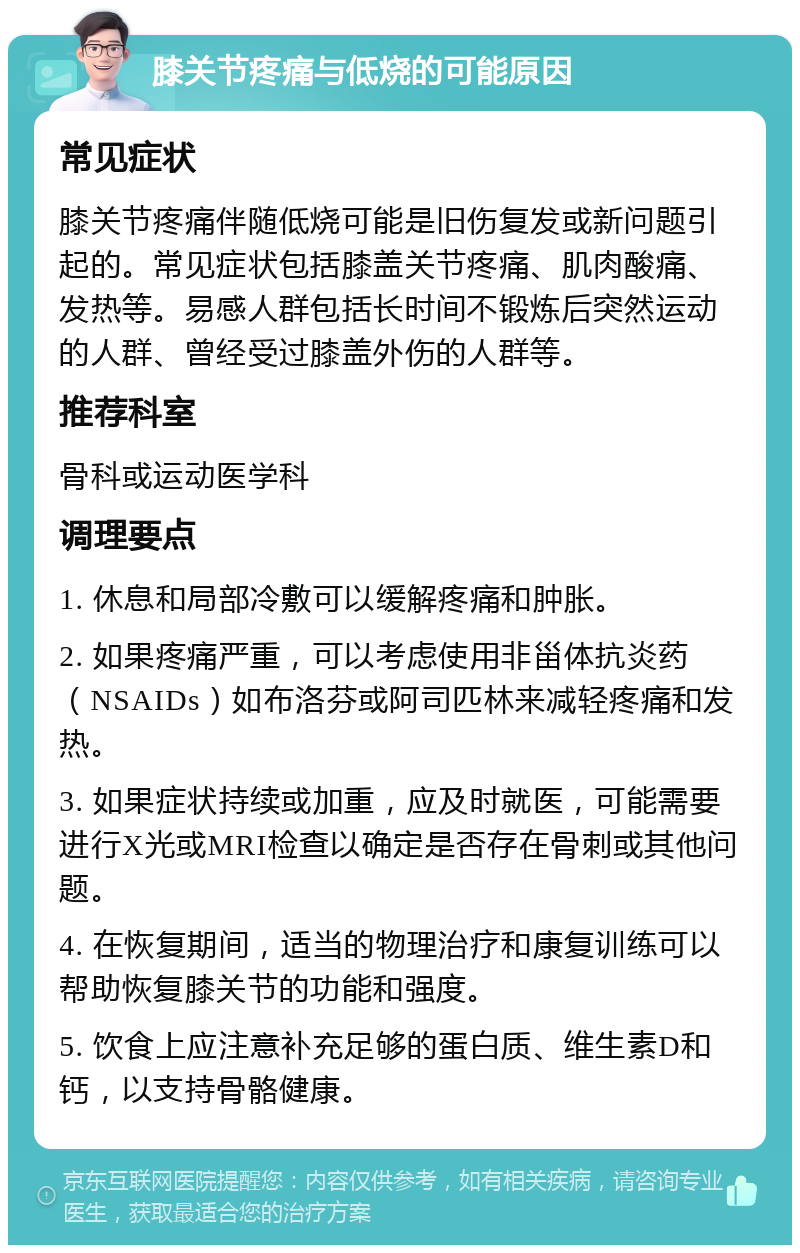 膝关节疼痛与低烧的可能原因 常见症状 膝关节疼痛伴随低烧可能是旧伤复发或新问题引起的。常见症状包括膝盖关节疼痛、肌肉酸痛、发热等。易感人群包括长时间不锻炼后突然运动的人群、曾经受过膝盖外伤的人群等。 推荐科室 骨科或运动医学科 调理要点 1. 休息和局部冷敷可以缓解疼痛和肿胀。 2. 如果疼痛严重，可以考虑使用非甾体抗炎药（NSAIDs）如布洛芬或阿司匹林来减轻疼痛和发热。 3. 如果症状持续或加重，应及时就医，可能需要进行X光或MRI检查以确定是否存在骨刺或其他问题。 4. 在恢复期间，适当的物理治疗和康复训练可以帮助恢复膝关节的功能和强度。 5. 饮食上应注意补充足够的蛋白质、维生素D和钙，以支持骨骼健康。