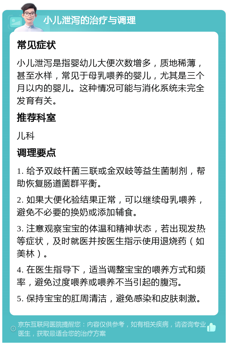 小儿泄泻的治疗与调理 常见症状 小儿泄泻是指婴幼儿大便次数增多，质地稀薄，甚至水样，常见于母乳喂养的婴儿，尤其是三个月以内的婴儿。这种情况可能与消化系统未完全发育有关。 推荐科室 儿科 调理要点 1. 给予双歧杆菌三联或金双岐等益生菌制剂，帮助恢复肠道菌群平衡。 2. 如果大便化验结果正常，可以继续母乳喂养，避免不必要的换奶或添加辅食。 3. 注意观察宝宝的体温和精神状态，若出现发热等症状，及时就医并按医生指示使用退烧药（如美林）。 4. 在医生指导下，适当调整宝宝的喂养方式和频率，避免过度喂养或喂养不当引起的腹泻。 5. 保持宝宝的肛周清洁，避免感染和皮肤刺激。