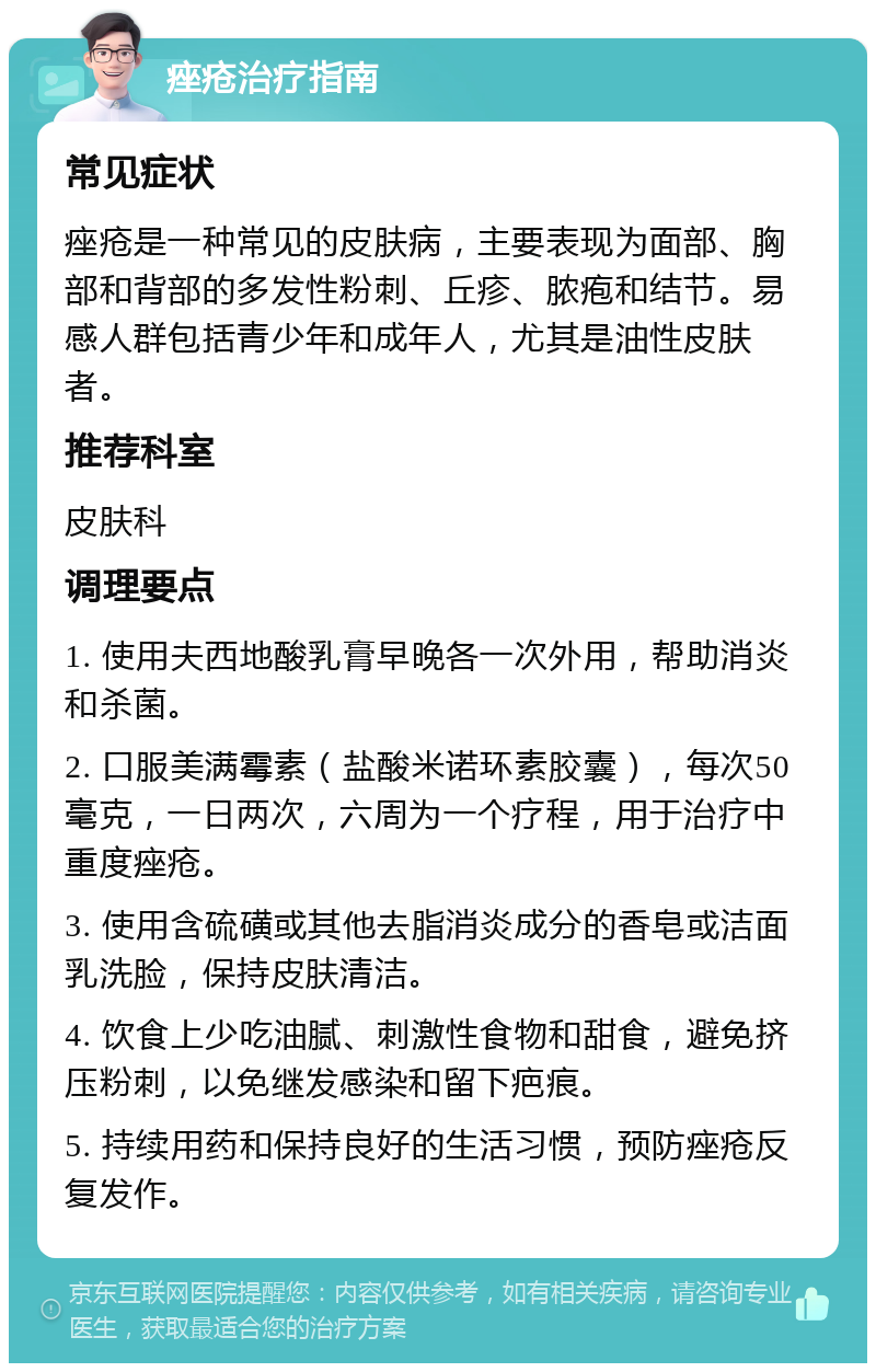 痤疮治疗指南 常见症状 痤疮是一种常见的皮肤病，主要表现为面部、胸部和背部的多发性粉刺、丘疹、脓疱和结节。易感人群包括青少年和成年人，尤其是油性皮肤者。 推荐科室 皮肤科 调理要点 1. 使用夫西地酸乳膏早晚各一次外用，帮助消炎和杀菌。 2. 口服美满霉素（盐酸米诺环素胶囊），每次50毫克，一日两次，六周为一个疗程，用于治疗中重度痤疮。 3. 使用含硫磺或其他去脂消炎成分的香皂或洁面乳洗脸，保持皮肤清洁。 4. 饮食上少吃油腻、刺激性食物和甜食，避免挤压粉刺，以免继发感染和留下疤痕。 5. 持续用药和保持良好的生活习惯，预防痤疮反复发作。