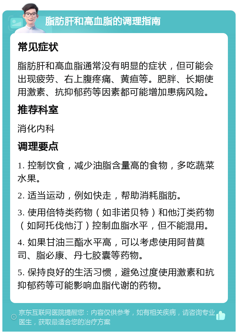 脂肪肝和高血脂的调理指南 常见症状 脂肪肝和高血脂通常没有明显的症状，但可能会出现疲劳、右上腹疼痛、黄疸等。肥胖、长期使用激素、抗抑郁药等因素都可能增加患病风险。 推荐科室 消化内科 调理要点 1. 控制饮食，减少油脂含量高的食物，多吃蔬菜水果。 2. 适当运动，例如快走，帮助消耗脂肪。 3. 使用倍特类药物（如非诺贝特）和他汀类药物（如阿托伐他汀）控制血脂水平，但不能混用。 4. 如果甘油三酯水平高，可以考虑使用阿昔莫司、脂必康、丹七胶囊等药物。 5. 保持良好的生活习惯，避免过度使用激素和抗抑郁药等可能影响血脂代谢的药物。