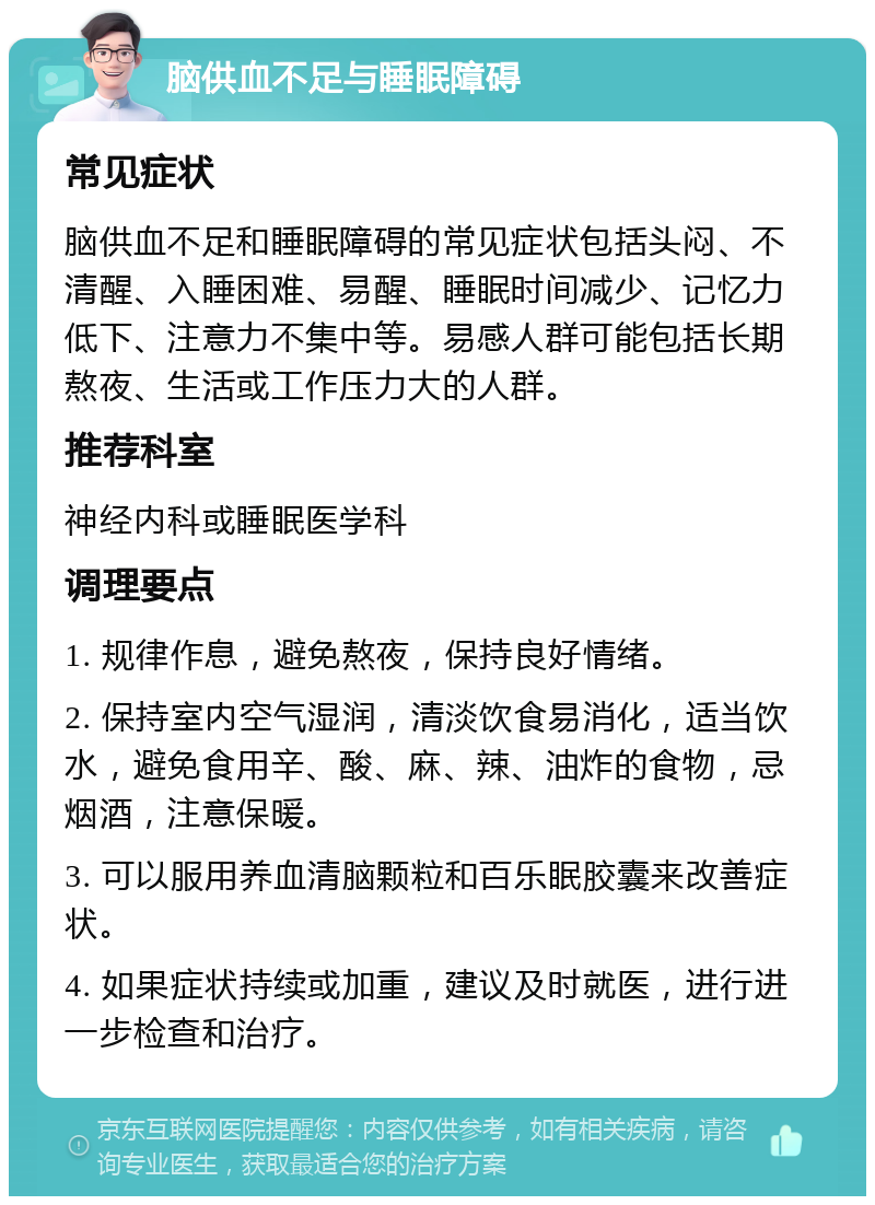 脑供血不足与睡眠障碍 常见症状 脑供血不足和睡眠障碍的常见症状包括头闷、不清醒、入睡困难、易醒、睡眠时间减少、记忆力低下、注意力不集中等。易感人群可能包括长期熬夜、生活或工作压力大的人群。 推荐科室 神经内科或睡眠医学科 调理要点 1. 规律作息，避免熬夜，保持良好情绪。 2. 保持室内空气湿润，清淡饮食易消化，适当饮水，避免食用辛、酸、麻、辣、油炸的食物，忌烟酒，注意保暖。 3. 可以服用养血清脑颗粒和百乐眠胶囊来改善症状。 4. 如果症状持续或加重，建议及时就医，进行进一步检查和治疗。