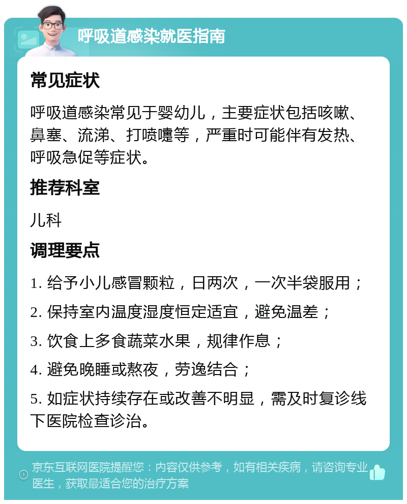 呼吸道感染就医指南 常见症状 呼吸道感染常见于婴幼儿，主要症状包括咳嗽、鼻塞、流涕、打喷嚏等，严重时可能伴有发热、呼吸急促等症状。 推荐科室 儿科 调理要点 1. 给予小儿感冒颗粒，日两次，一次半袋服用； 2. 保持室内温度湿度恒定适宜，避免温差； 3. 饮食上多食蔬菜水果，规律作息； 4. 避免晚睡或熬夜，劳逸结合； 5. 如症状持续存在或改善不明显，需及时复诊线下医院检查诊治。