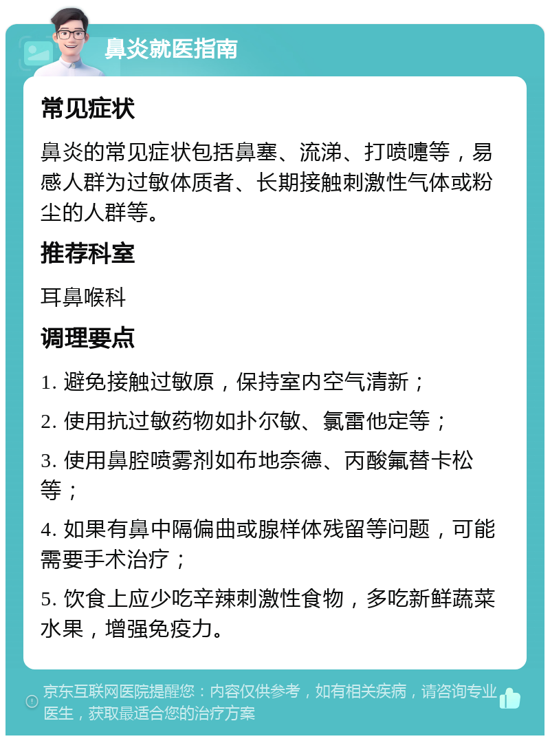 鼻炎就医指南 常见症状 鼻炎的常见症状包括鼻塞、流涕、打喷嚏等，易感人群为过敏体质者、长期接触刺激性气体或粉尘的人群等。 推荐科室 耳鼻喉科 调理要点 1. 避免接触过敏原，保持室内空气清新； 2. 使用抗过敏药物如扑尔敏、氯雷他定等； 3. 使用鼻腔喷雾剂如布地奈德、丙酸氟替卡松等； 4. 如果有鼻中隔偏曲或腺样体残留等问题，可能需要手术治疗； 5. 饮食上应少吃辛辣刺激性食物，多吃新鲜蔬菜水果，增强免疫力。