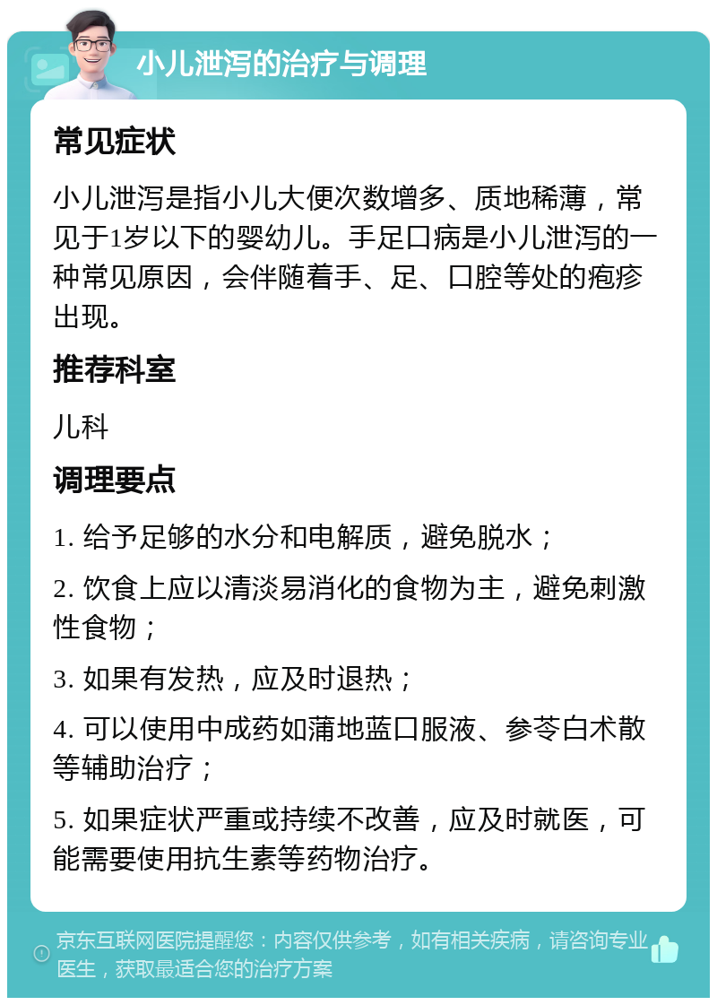 小儿泄泻的治疗与调理 常见症状 小儿泄泻是指小儿大便次数增多、质地稀薄，常见于1岁以下的婴幼儿。手足口病是小儿泄泻的一种常见原因，会伴随着手、足、口腔等处的疱疹出现。 推荐科室 儿科 调理要点 1. 给予足够的水分和电解质，避免脱水； 2. 饮食上应以清淡易消化的食物为主，避免刺激性食物； 3. 如果有发热，应及时退热； 4. 可以使用中成药如蒲地蓝口服液、参苓白术散等辅助治疗； 5. 如果症状严重或持续不改善，应及时就医，可能需要使用抗生素等药物治疗。