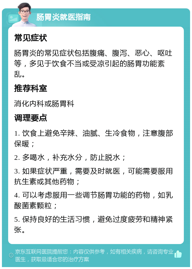 肠胃炎就医指南 常见症状 肠胃炎的常见症状包括腹痛、腹泻、恶心、呕吐等，多见于饮食不当或受凉引起的肠胃功能紊乱。 推荐科室 消化内科或肠胃科 调理要点 1. 饮食上避免辛辣、油腻、生冷食物，注意腹部保暖； 2. 多喝水，补充水分，防止脱水； 3. 如果症状严重，需要及时就医，可能需要服用抗生素或其他药物； 4. 可以考虑服用一些调节肠胃功能的药物，如乳酸菌素颗粒； 5. 保持良好的生活习惯，避免过度疲劳和精神紧张。