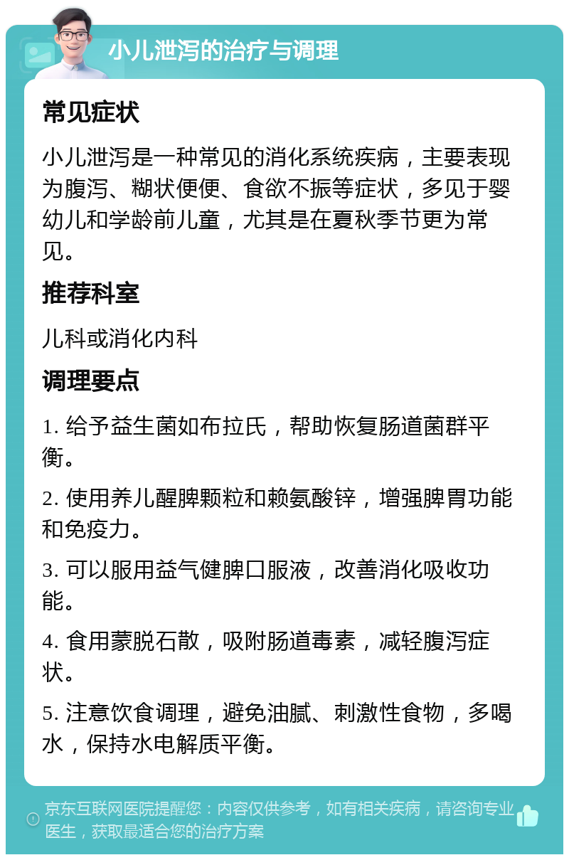 小儿泄泻的治疗与调理 常见症状 小儿泄泻是一种常见的消化系统疾病，主要表现为腹泻、糊状便便、食欲不振等症状，多见于婴幼儿和学龄前儿童，尤其是在夏秋季节更为常见。 推荐科室 儿科或消化内科 调理要点 1. 给予益生菌如布拉氏，帮助恢复肠道菌群平衡。 2. 使用养儿醒脾颗粒和赖氨酸锌，增强脾胃功能和免疫力。 3. 可以服用益气健脾口服液，改善消化吸收功能。 4. 食用蒙脱石散，吸附肠道毒素，减轻腹泻症状。 5. 注意饮食调理，避免油腻、刺激性食物，多喝水，保持水电解质平衡。