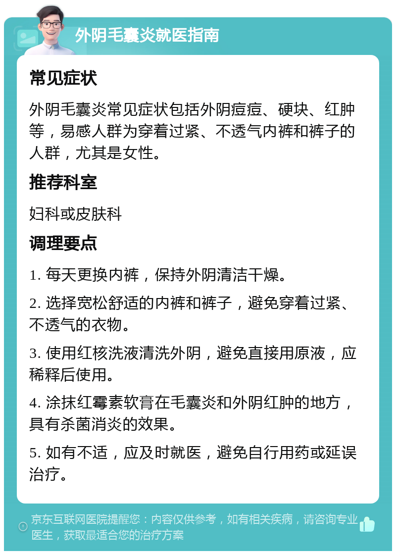 外阴毛囊炎就医指南 常见症状 外阴毛囊炎常见症状包括外阴痘痘、硬块、红肿等，易感人群为穿着过紧、不透气内裤和裤子的人群，尤其是女性。 推荐科室 妇科或皮肤科 调理要点 1. 每天更换内裤，保持外阴清洁干燥。 2. 选择宽松舒适的内裤和裤子，避免穿着过紧、不透气的衣物。 3. 使用红核洗液清洗外阴，避免直接用原液，应稀释后使用。 4. 涂抹红霉素软膏在毛囊炎和外阴红肿的地方，具有杀菌消炎的效果。 5. 如有不适，应及时就医，避免自行用药或延误治疗。