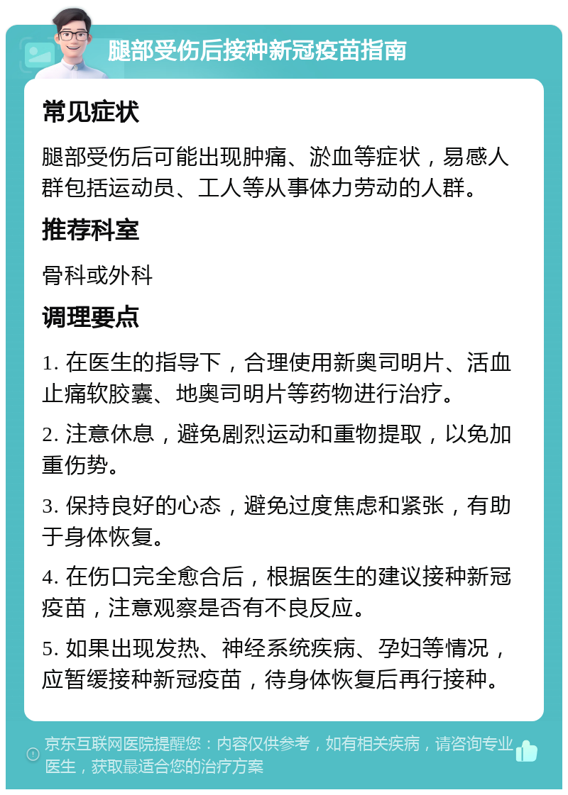 腿部受伤后接种新冠疫苗指南 常见症状 腿部受伤后可能出现肿痛、淤血等症状，易感人群包括运动员、工人等从事体力劳动的人群。 推荐科室 骨科或外科 调理要点 1. 在医生的指导下，合理使用新奥司明片、活血止痛软胶囊、地奥司明片等药物进行治疗。 2. 注意休息，避免剧烈运动和重物提取，以免加重伤势。 3. 保持良好的心态，避免过度焦虑和紧张，有助于身体恢复。 4. 在伤口完全愈合后，根据医生的建议接种新冠疫苗，注意观察是否有不良反应。 5. 如果出现发热、神经系统疾病、孕妇等情况，应暂缓接种新冠疫苗，待身体恢复后再行接种。