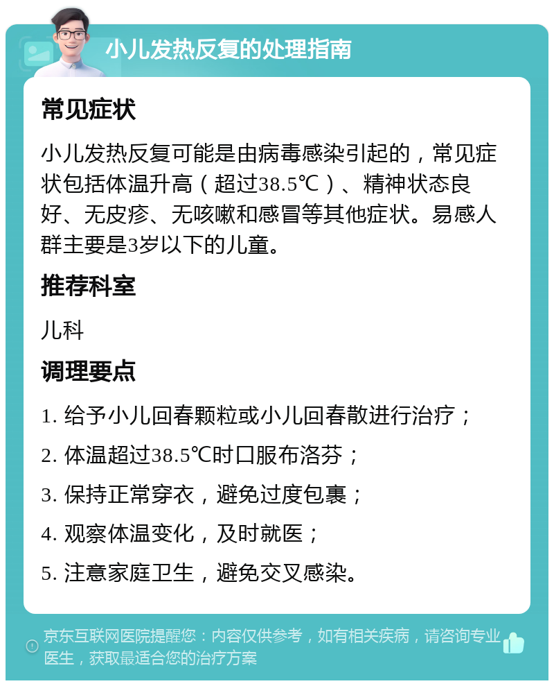 小儿发热反复的处理指南 常见症状 小儿发热反复可能是由病毒感染引起的，常见症状包括体温升高（超过38.5℃）、精神状态良好、无皮疹、无咳嗽和感冒等其他症状。易感人群主要是3岁以下的儿童。 推荐科室 儿科 调理要点 1. 给予小儿回春颗粒或小儿回春散进行治疗； 2. 体温超过38.5℃时口服布洛芬； 3. 保持正常穿衣，避免过度包裹； 4. 观察体温变化，及时就医； 5. 注意家庭卫生，避免交叉感染。