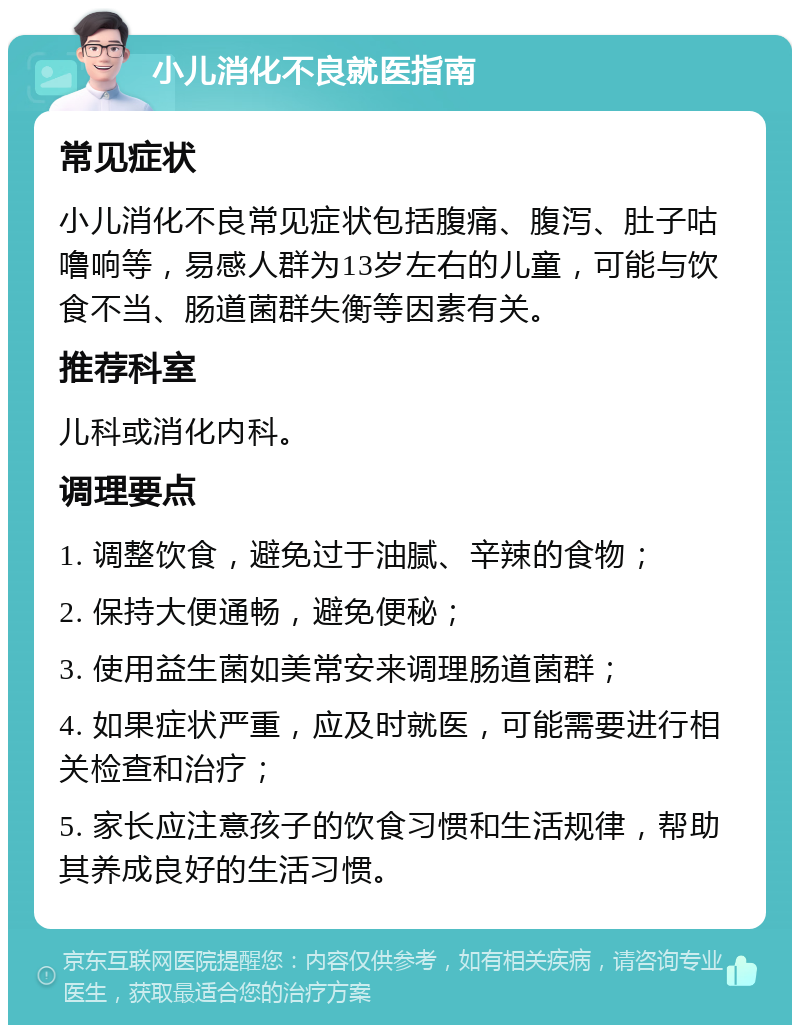 小儿消化不良就医指南 常见症状 小儿消化不良常见症状包括腹痛、腹泻、肚子咕噜响等，易感人群为13岁左右的儿童，可能与饮食不当、肠道菌群失衡等因素有关。 推荐科室 儿科或消化内科。 调理要点 1. 调整饮食，避免过于油腻、辛辣的食物； 2. 保持大便通畅，避免便秘； 3. 使用益生菌如美常安来调理肠道菌群； 4. 如果症状严重，应及时就医，可能需要进行相关检查和治疗； 5. 家长应注意孩子的饮食习惯和生活规律，帮助其养成良好的生活习惯。