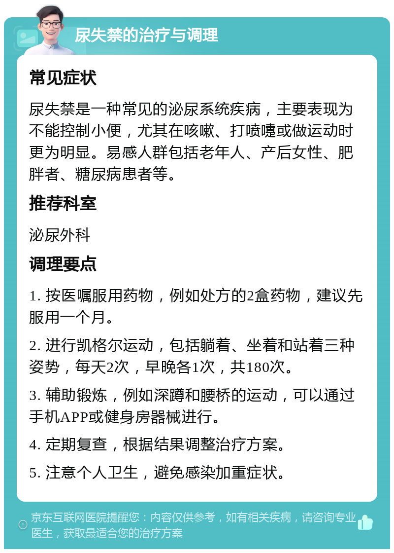 尿失禁的治疗与调理 常见症状 尿失禁是一种常见的泌尿系统疾病，主要表现为不能控制小便，尤其在咳嗽、打喷嚏或做运动时更为明显。易感人群包括老年人、产后女性、肥胖者、糖尿病患者等。 推荐科室 泌尿外科 调理要点 1. 按医嘱服用药物，例如处方的2盒药物，建议先服用一个月。 2. 进行凯格尔运动，包括躺着、坐着和站着三种姿势，每天2次，早晚各1次，共180次。 3. 辅助锻炼，例如深蹲和腰桥的运动，可以通过手机APP或健身房器械进行。 4. 定期复查，根据结果调整治疗方案。 5. 注意个人卫生，避免感染加重症状。