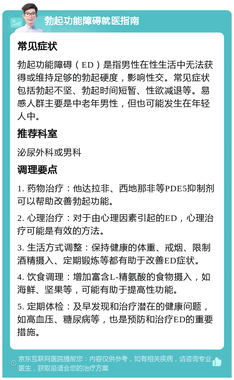 勃起功能障碍就医指南 常见症状 勃起功能障碍（ED）是指男性在性生活中无法获得或维持足够的勃起硬度，影响性交。常见症状包括勃起不坚、勃起时间短暂、性欲减退等。易感人群主要是中老年男性，但也可能发生在年轻人中。 推荐科室 泌尿外科或男科 调理要点 1. 药物治疗：他达拉非、西地那非等PDE5抑制剂可以帮助改善勃起功能。 2. 心理治疗：对于由心理因素引起的ED，心理治疗可能是有效的方法。 3. 生活方式调整：保持健康的体重、戒烟、限制酒精摄入、定期锻炼等都有助于改善ED症状。 4. 饮食调理：增加富含L-精氨酸的食物摄入，如海鲜、坚果等，可能有助于提高性功能。 5. 定期体检：及早发现和治疗潜在的健康问题，如高血压、糖尿病等，也是预防和治疗ED的重要措施。