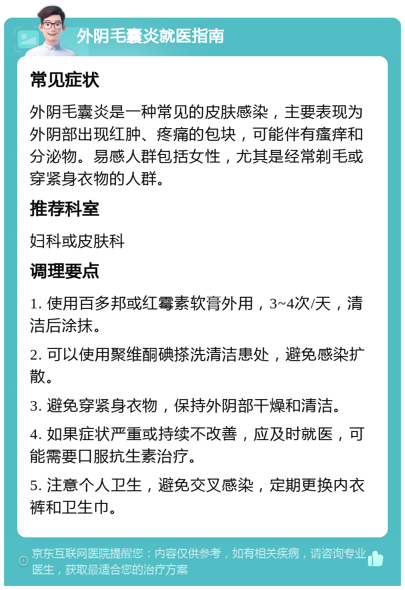 外阴毛囊炎就医指南 常见症状 外阴毛囊炎是一种常见的皮肤感染，主要表现为外阴部出现红肿、疼痛的包块，可能伴有瘙痒和分泌物。易感人群包括女性，尤其是经常剃毛或穿紧身衣物的人群。 推荐科室 妇科或皮肤科 调理要点 1. 使用百多邦或红霉素软膏外用，3~4次/天，清洁后涂抹。 2. 可以使用聚维酮碘搽洗清洁患处，避免感染扩散。 3. 避免穿紧身衣物，保持外阴部干燥和清洁。 4. 如果症状严重或持续不改善，应及时就医，可能需要口服抗生素治疗。 5. 注意个人卫生，避免交叉感染，定期更换内衣裤和卫生巾。