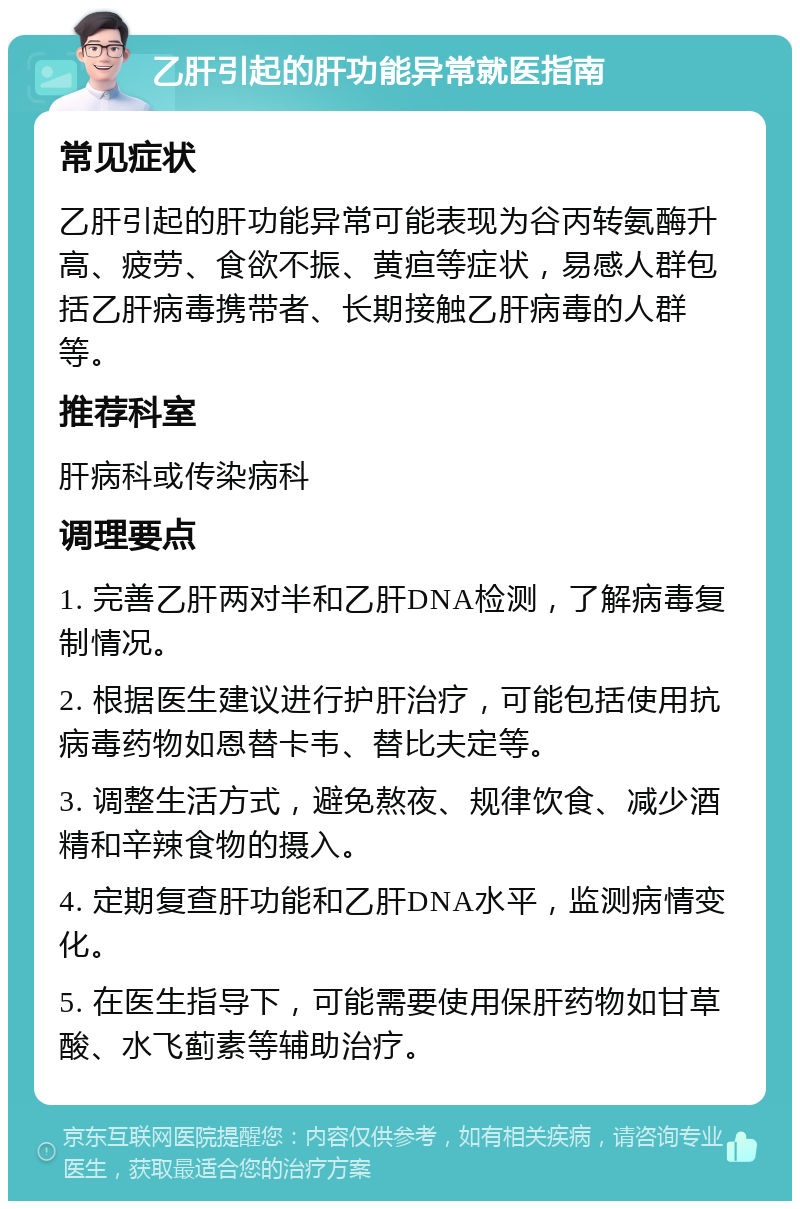 乙肝引起的肝功能异常就医指南 常见症状 乙肝引起的肝功能异常可能表现为谷丙转氨酶升高、疲劳、食欲不振、黄疸等症状，易感人群包括乙肝病毒携带者、长期接触乙肝病毒的人群等。 推荐科室 肝病科或传染病科 调理要点 1. 完善乙肝两对半和乙肝DNA检测，了解病毒复制情况。 2. 根据医生建议进行护肝治疗，可能包括使用抗病毒药物如恩替卡韦、替比夫定等。 3. 调整生活方式，避免熬夜、规律饮食、减少酒精和辛辣食物的摄入。 4. 定期复查肝功能和乙肝DNA水平，监测病情变化。 5. 在医生指导下，可能需要使用保肝药物如甘草酸、水飞蓟素等辅助治疗。