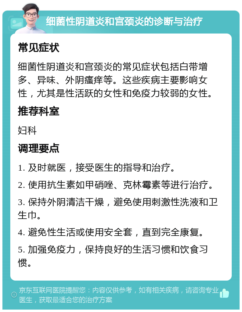 细菌性阴道炎和宫颈炎的诊断与治疗 常见症状 细菌性阴道炎和宫颈炎的常见症状包括白带增多、异味、外阴瘙痒等。这些疾病主要影响女性，尤其是性活跃的女性和免疫力较弱的女性。 推荐科室 妇科 调理要点 1. 及时就医，接受医生的指导和治疗。 2. 使用抗生素如甲硝唑、克林霉素等进行治疗。 3. 保持外阴清洁干燥，避免使用刺激性洗液和卫生巾。 4. 避免性生活或使用安全套，直到完全康复。 5. 加强免疫力，保持良好的生活习惯和饮食习惯。