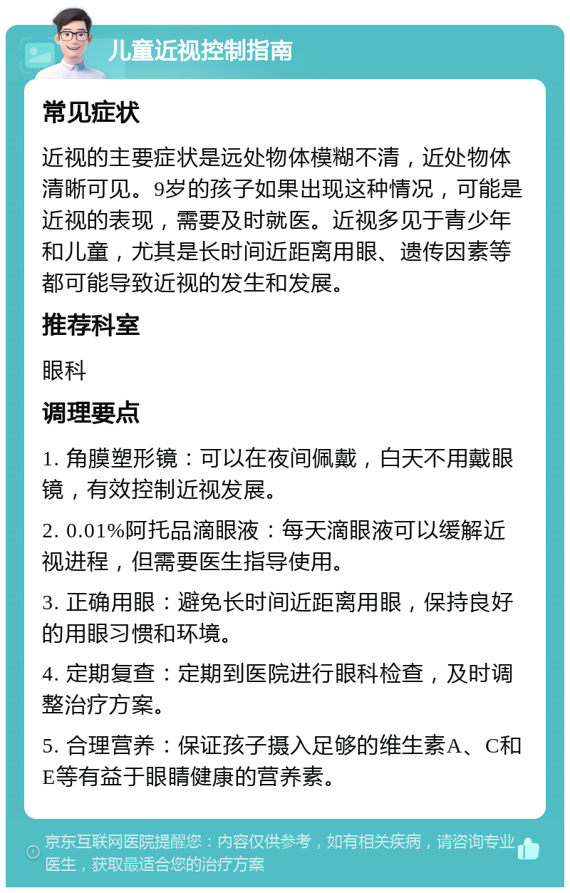 儿童近视控制指南 常见症状 近视的主要症状是远处物体模糊不清，近处物体清晰可见。9岁的孩子如果出现这种情况，可能是近视的表现，需要及时就医。近视多见于青少年和儿童，尤其是长时间近距离用眼、遗传因素等都可能导致近视的发生和发展。 推荐科室 眼科 调理要点 1. 角膜塑形镜：可以在夜间佩戴，白天不用戴眼镜，有效控制近视发展。 2. 0.01%阿托品滴眼液：每天滴眼液可以缓解近视进程，但需要医生指导使用。 3. 正确用眼：避免长时间近距离用眼，保持良好的用眼习惯和环境。 4. 定期复查：定期到医院进行眼科检查，及时调整治疗方案。 5. 合理营养：保证孩子摄入足够的维生素A、C和E等有益于眼睛健康的营养素。