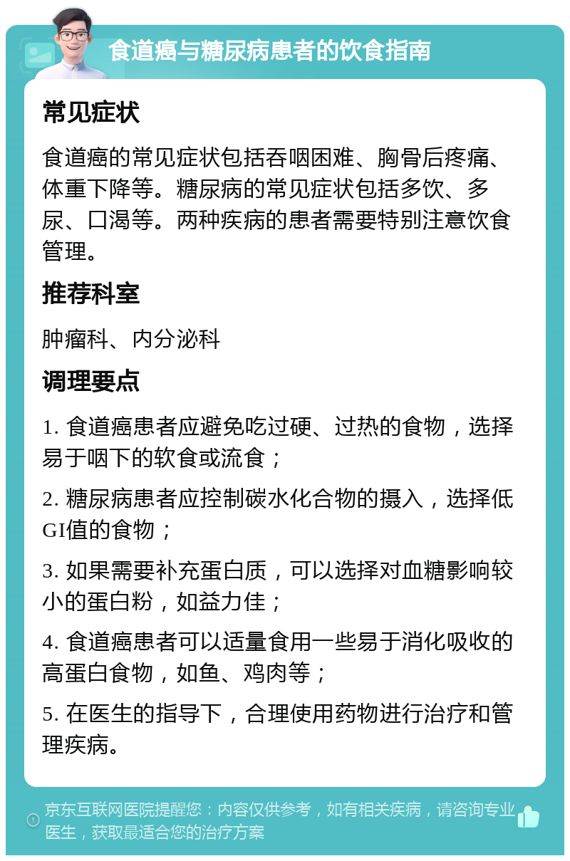 食道癌与糖尿病患者的饮食指南 常见症状 食道癌的常见症状包括吞咽困难、胸骨后疼痛、体重下降等。糖尿病的常见症状包括多饮、多尿、口渴等。两种疾病的患者需要特别注意饮食管理。 推荐科室 肿瘤科、内分泌科 调理要点 1. 食道癌患者应避免吃过硬、过热的食物，选择易于咽下的软食或流食； 2. 糖尿病患者应控制碳水化合物的摄入，选择低GI值的食物； 3. 如果需要补充蛋白质，可以选择对血糖影响较小的蛋白粉，如益力佳； 4. 食道癌患者可以适量食用一些易于消化吸收的高蛋白食物，如鱼、鸡肉等； 5. 在医生的指导下，合理使用药物进行治疗和管理疾病。