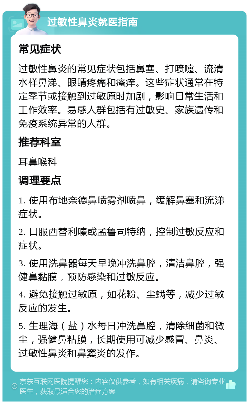 过敏性鼻炎就医指南 常见症状 过敏性鼻炎的常见症状包括鼻塞、打喷嚏、流清水样鼻涕、眼睛疼痛和瘙痒。这些症状通常在特定季节或接触到过敏原时加剧，影响日常生活和工作效率。易感人群包括有过敏史、家族遗传和免疫系统异常的人群。 推荐科室 耳鼻喉科 调理要点 1. 使用布地奈德鼻喷雾剂喷鼻，缓解鼻塞和流涕症状。 2. 口服西替利嗪或孟鲁司特纳，控制过敏反应和症状。 3. 使用洗鼻器每天早晚冲洗鼻腔，清洁鼻腔，强健鼻黏膜，预防感染和过敏反应。 4. 避免接触过敏原，如花粉、尘螨等，减少过敏反应的发生。 5. 生理海（盐）水每日冲洗鼻腔，清除细菌和微尘，强健鼻粘膜，长期使用可减少感冒、鼻炎、过敏性鼻炎和鼻窦炎的发作。